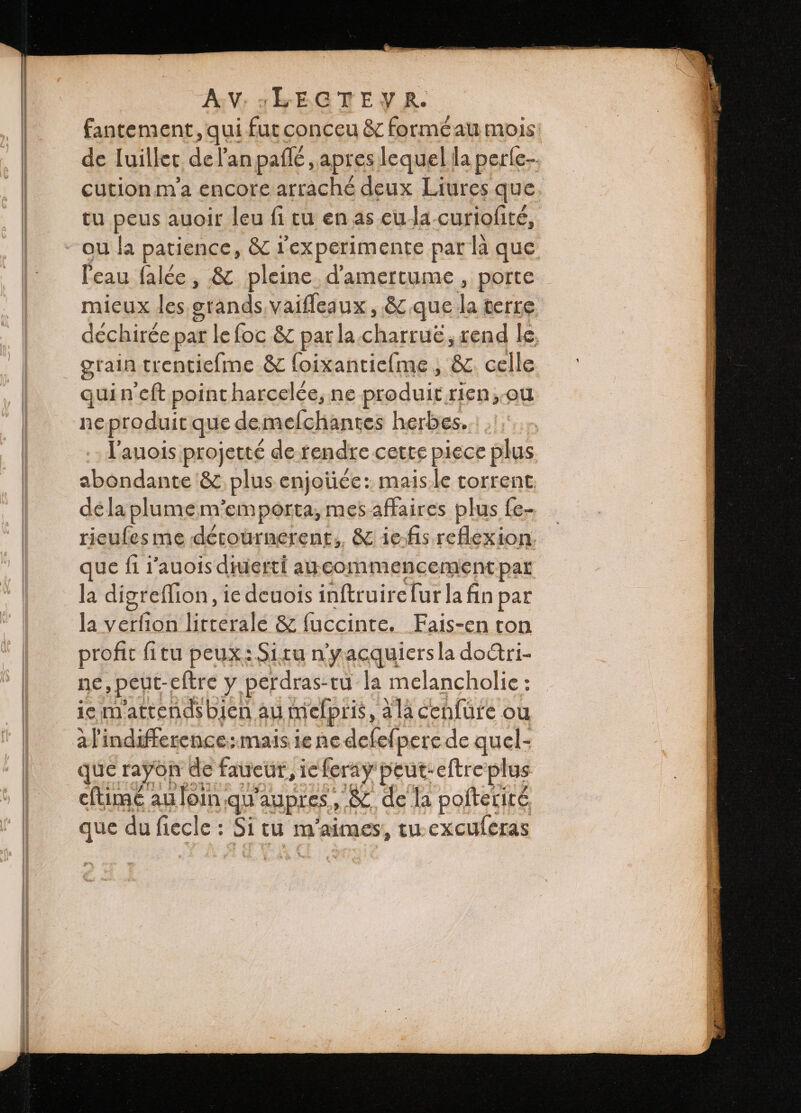 fantement, qui fut conceu &amp; formè au mois de luillet de Fan paflé, apres lequel la perle cution ma encore arraché deux Liures que. tu peus auoir leu fi tu en as cu la curiofité, ou la patience, &amp; rexperimente par là que l'eau falée , &amp; pleine. damertume , porte mieux les grands vaiſſeaux, &amp; que lo terre déchirée par le foc &amp; par la charruè, rend le grain trentieſme &amp; foixantie{me , &amp; celle quin eft point harcelée, ne produit, rien, au ne produit que de melchantes herbes. l'auois projetté de tendre cette piece plus abondante &amp; plus enjoiice: mais le torrent de la plume memporta, mes affaires plus fe- rieuſes me dérournerent,, &amp; ie ſis reflex ion que fi i auois diuerti au commencement par la digreſſion, ie deuois inſtruire ſur la fin par la verfion litterale &amp; faccinte. Fais- en ton profit fitu peux: Si tu ny acquiers la doctri- ne, peut: eſtre y perdras-tu la melancholie: ie mattends bien au meſpris, à la cenfure ou Ak indifference: mais ie ne« deſeſpere de quel- que rayon de f. faucüt, ie feray peut-eftre plus eftimé au loin, qu aupres, &amp; de la poftetits que du fiecle : 5i tu m'aimes, tu excuſeras
