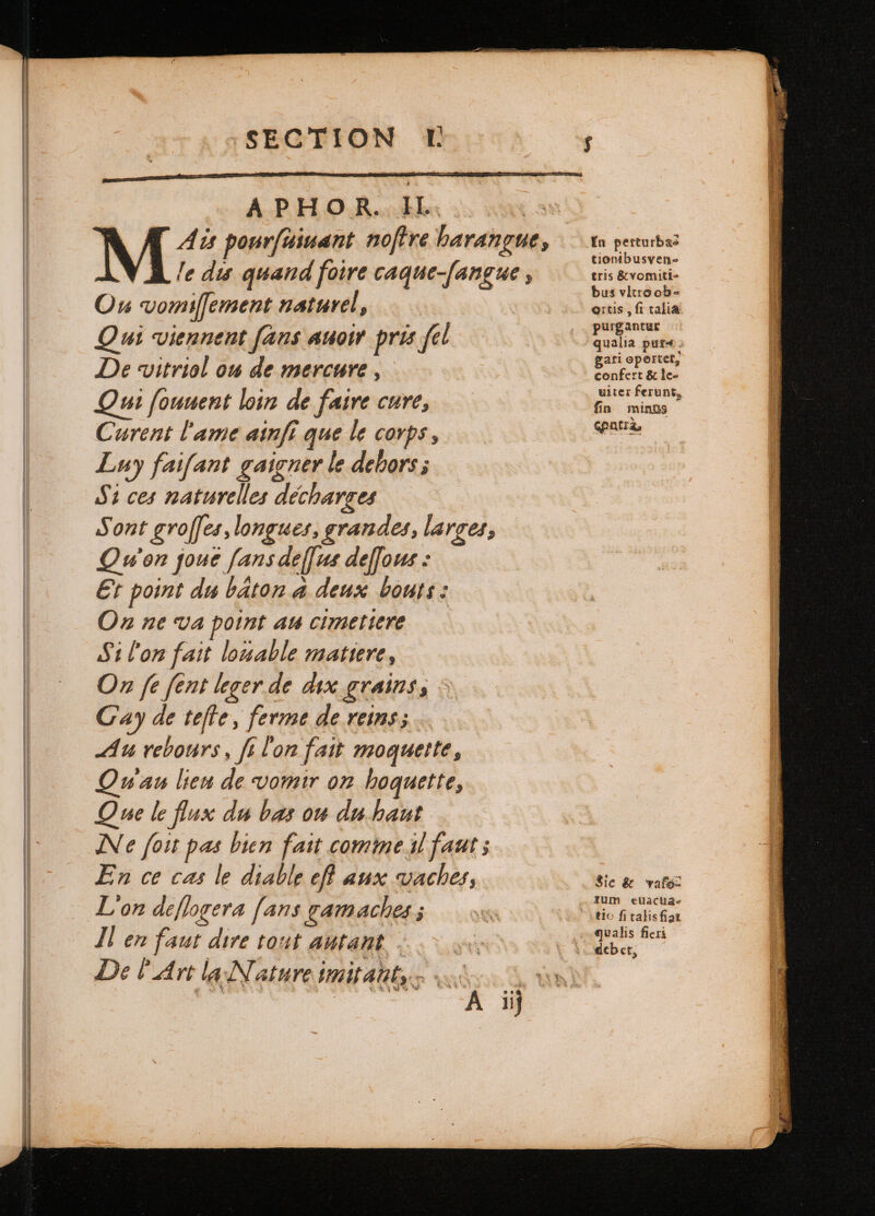 APHOR. IL. M Ais pourſuiuant noſtre harangue, le dis quand foire caque-[angue , Ou vomiſſement naturel, Qui viennent ſans auoir pris fel De vitriol ou de mercure , Qui ſouuent loin de faire cure, Curent lame ainſi que le corps, Luy faifant gaigner le dehors; Si ces naturelles décharges Sont groſſes, longues, grandes, larges, Qu'on joue fans deſſus deffous : Et point du baton. à deux bouts: On ne va point au cimetiere Si l'on fait louable matiere, On fe fent leger de dix grains, : Cay de tefte, ferme de reins; Au rebours, fi Lon fait moquette, wau lien de vomir on hoquette, Que le flux du bas ou du haut Ne foit pas bien fait comme il faut ; En ce cas le diable efl aux vaches, L'on deflogera fans gamaches ; Il en faut dire tout autant | Del Art la Nature imitam, 0 iij In perturbas tionibusven- tris &amp;vomiti- bus vitro ob- ortis , fi talia purgantur qualia pure. gari opertet, confert &amp; le- uiter ferunt, fin mings epatrà, Sie &amp; vafo: rum eUa cha-