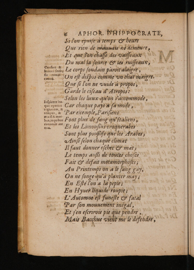 Si lon cpniſt à temps e leave Que rien de mauwals ne Aèmeure 5 At que lon chaſſe desvomifeaux ^ i | dim à Du mal la force e les puilfeaur , Euer fer LE corps ſoudain paroit alaigve : cs RO eff dispos comme vn chat maire. | Lol Que fi l'on ne vuide a propos, Cards le cifeau d Atropos: t s ES Selon d leux quoa S'ACCOMMONE , que obo, Car chaque pays W fa molle, tempus, &amp; Par exemple, Pariſſems bos inquibus FUN plus de fang qu'ftaliens , on rid Limoufins crogneraves : Sont plus poufifs gue les Arabes; Ainſi felon chaque climat — Il faut donner efchec &amp; mat ; Le temps anfi de toutes choſes Fait &amp; defait métamorpnofes ; Au Printemps on 4 le fang gay, On ne ſonge qu'a planter may; En Eftéton a la pepis En Hyuer liquide ‘roupte ; L' Automne eft funefle ev fatal | Par fon mouuement inégal, | Et j'en eſcrirois pis e pendre. Mais Bacchus vient me le défendre, C ZH