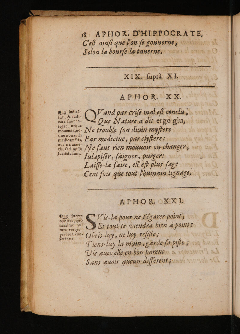 Cet ainſi que l'on fe gounerne , Selon la bourfe la tauerne. XIX. fupra XI. APHOR. XX. eur judica- tur, &amp; iudi- V and par crife mal eft conclu, cata funt in- ue Nature 4 dit ergo glu, tegre, neque $- E : mouendane- Ne trouble fom diuin myſtere que nouanda . er medicameis, Par medecine, par clyſtere: aut IfrII — : à 4 cis (ed mila Ne faut rien mouuoir ou changer, Iulapiſer, ſaigner, purger: Laiffe-la faire, ell eft plus [age A PHO R XXI. | ere du Q V is-la; pour ne l'égarer point, | marime ni! LD Et tout te viendra bien a pants Ban Obeis-ley, ne len fifes ss J Tiens-luy la mans garde (a piſte; Vis auec elle en bon parent Sans anoir ancum different;