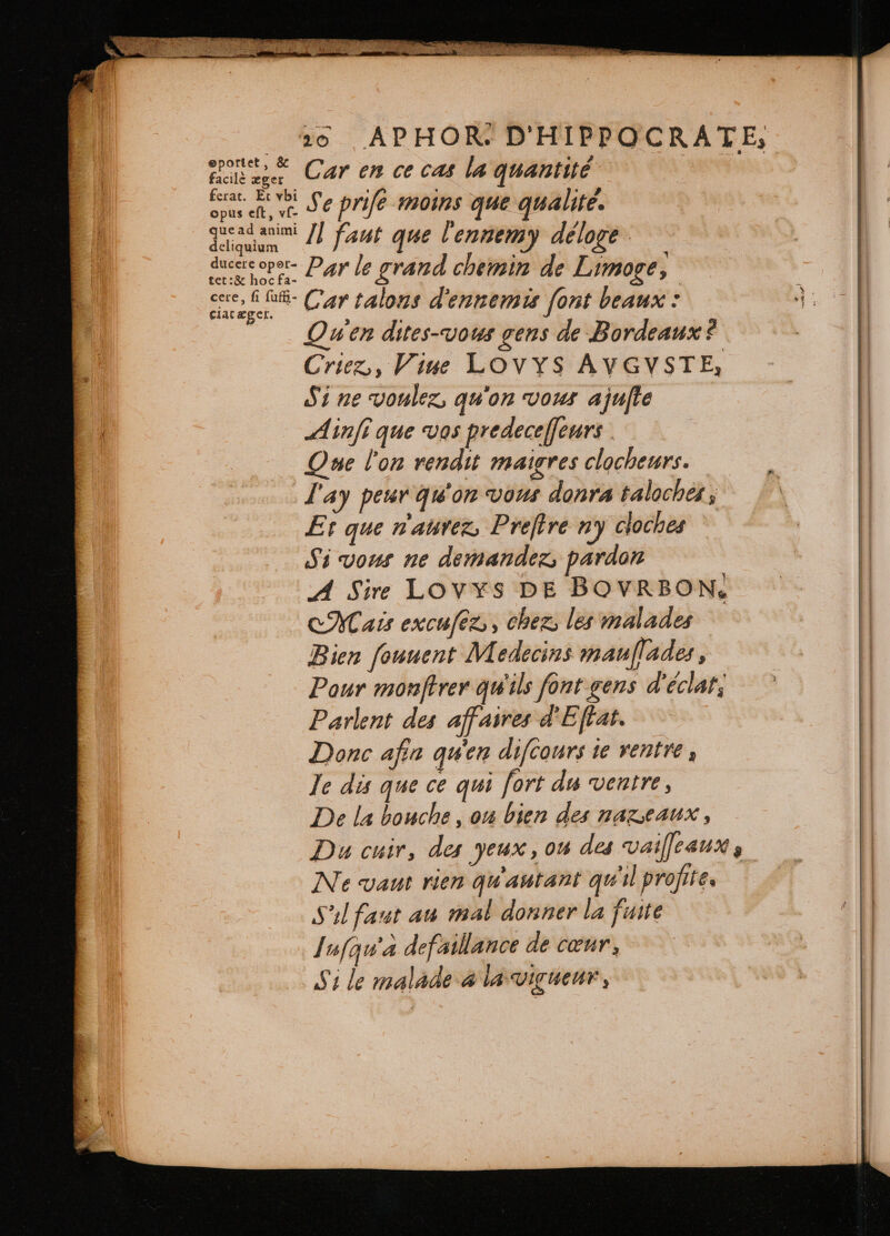 eportet, &amp; facile eger ferat. Et vbi opus eft, vf- que ad animi deliquium ducere opor- tet:&amp; hoc fa- cere, fi fum- ciat eger. Car en ce cas la quantité Se prife moins que qualite. Il faut que l'ennemy déloge Par le grand chemin de Limoge, Car talons d'ennemis font beaux : Owen dites-vous gens de Bordeaux? Criez,, Vine LOVYS AVGVSTE, Si ne voulez, qu'on vous ajufte Ainſi que vos predeceffeurs | Que l'on vendit maigres clocheurs. Lay peur qu'on vous donra taloches , Et que n'aurez, Prefire ny cloches Si vous ne demander pardon A Sire LOVYS DE BOVRBON, Mais excufez, chez, les malades Bien fouuent Medecins mau[lades , Pour monftrer qu'ils font gens d'éclat; Parlent des affaires d Hſtat. Donc afin ( wen difcours te rentre 2 Te dis que ce qui fort du ventre, De la bouche, ou bien des maz;eaux , Du cuir, des yeux, ou des vaiſſcaux, Ne vaut rien qu autant qu'il profite, S'il faut au mal donner la fuite Jujqu'a defaillance de cœur, Si le malade à la vigueur,