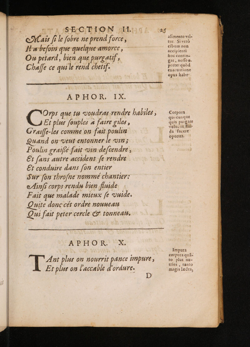 CM ats fi le fobre ne prend force, Il a beſoin que quelque-amorce, Ou petard, bien que purgatif , Chaſſe ce qui le rend chetif. APHOR. IX. Et plus fouples a faire giles , Craiſſe-les comme on fait poulin Quand on veut entonner le vin; Poulin gvaiffé fait vin defcendre , €t fans autre accident fe rendre Et conduire dans [on entier Sur fon throfne nommé chantier: Ainſi corps rendu bien fimde Fait que malade mieux fe vuide. Quite donc cét ordre nouuean Qui fait peter cercle &amp; tonneau. tur. Siveró cibum non accipienti hoc contin- gat, noſſe o- porter quód euacuatione opus habe: Corpora quocunque uls purgare volu. rit, fui- da facere oportet. Impura corpora quaa to plus nu- tries , tanta magis lædes, —— ———— — — — Ó MM * ó : r se ... — I etre —— — SSS a qui — —— — c - 28 EE aea M SS SSS Sen SE Sree SS ee — 3 ME = M s 2 i — = x xum ES aoe Meat c A DEDUCI — — MÀ CEPOL SEER Hosen SSS 2