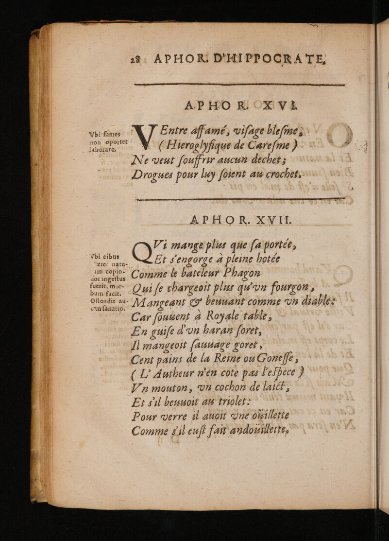 APHOR. X VI. (bi Ane X Entre affamé, viſage blefmes non Oportet WV ( Hieraglyfique de Carefme ) cs saborare. Ne veut fouff rir aucun dechet; Drogues pour luy foient au crochet. Vi mange plus que fa portée , mcm Et sencorce a pleine hotée “eter natu- 8 F4 ; P IM PM Y a copio- Comme le bateleur Pbagon iai us: fe gh » eia ut | mn aa Qui fe chargeoït plus qu'un fourgon, Meet M angeant &amp; beuuant comme Un diallez a Car foutent 4 Royale table, ! f En guife dun haran foret , Il mangeoit ſauuageè goret, Cent pains de la Reine ou Gone], ( L Autbeur n'en cote pas Fespece ) Vu mouton, vn cochon de laic, Et sil beuuoit aw triolet: ! Pour verre il auoit une ouillette hs Comme sil euff f att andouillette,