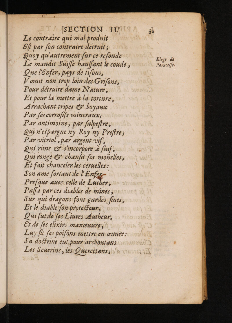 SECTION 10H 4. 35 Le contraire qui mal produit Eſt par fon contraire détruit; Quoy qu autrement fur ce refonde Eloge do Le maudit Suiffe hauſſant le coude , Paracelfé. Que l'Enfer, pays de tifons, Vomit non trop loin des Grifons, Pour détruire dame Nature, Et pour la mettre à la torture, Arrachant tripes &amp; boyaux Par [es corrofifs mineraux; Par antimoine, par falpeftre, Qui n'espargne ny Roy ny Preftre; Par vitriol , par argent vif, Qui rime &amp; s'incorpore à fif, Qui ronge &amp; chanfit [es mouelles , Et fast chanceler les ceruelles: Son ame ſortant de l Enfey- Prejque auec: celle de Luther, Paſſia par ces diables de mines, Sur qui dragons font gardes fines , Et le diable fon protecteur, Qui fut de fes Liures Autheur, Et de fes elixirs manœuure, Luy fit fes poifons mettre en œuure: Sa doctrine cut pour arcboutaus Les Seuerins , les Quęrcetans,