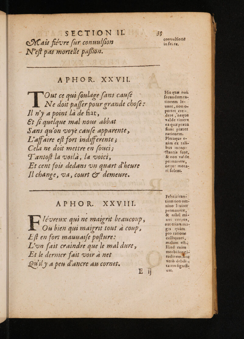 Mais hevre [ur conuulfion Nef pas mortelle pafsion. APHOR XXVII É x ce qui foulage fans caufe ` Ne doit paffer pour grande chofè: Il m'y a point la de fiat, €t fi quelque mal nous abbat Sans qu'on voye caue apparente , L'affaire eft fort indifferente ; Cela ne doit mettre en fouct; Fantoft la voila, la voici, Et cent fois dedans un quart d'heure Jl change, va, court &amp; demeure. ‘Tévreux qui ne maigrit beaucoup Ou bien qui maigrit tout A coup, Eft en fort mauuaife pofture: L'un fait craindre que le mal dure , : E \ Et le dernier fait Voir a net Quil y a peu d'ancre au cornet. His quæ non fecundumra- tionem le- uant, non o- portet cre- dere, neque val de timere ea quæ praua fiunt præter rationem. Pleraque e- nim ex tali- bus incon- Stantia funt, &amp; non valde permanere, ncque mora- tifolent . Febricitan- tium non om- nino leuiter permanere, &amp; nihil mi- nui corpus, aut ctiam ma- gis quàm pro ratione colliquari, malum eft.: Illud enim morbilongi- tudinem hoe vere. debili = taiem ligni] cat.