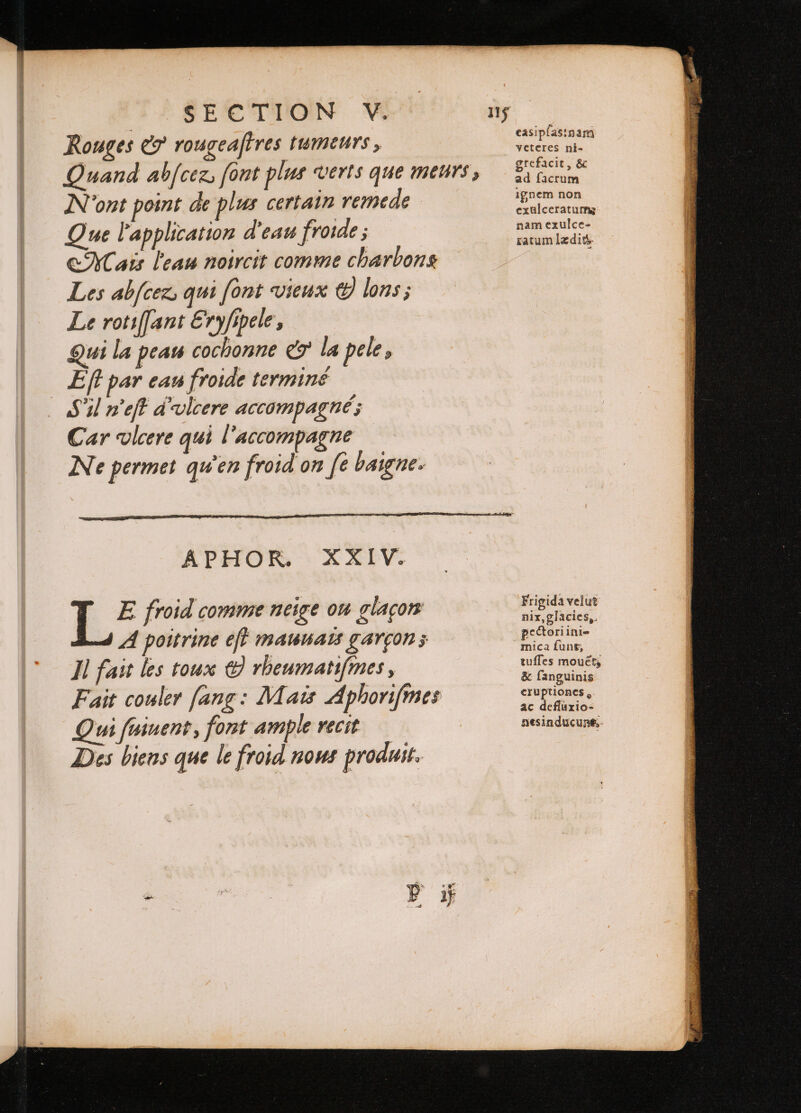 Rouges e rougeafires ſumeurs, . Quand abſcer font plus verts que meurs, ride N'ont point de plus certain remede iege Que l'application d'eau froide ; v doen Mais l'eau noircit comme charbons Les abfcez, qui font vieux © lons; Le rotiſſant Eryfipele, Qui la peau cochonne e la pele, Eft par eau froide terminé Sil neft d'ulcere accompagné; Car vlcere qui l'accompagne Ne permet qu'en froid on fe baigne. APHOR. XXIV. ET froid comme neige ou glaçon a5 e A poitrine eff mauuais garçon; p Il fait les toux © rheumatifmes, oS Fait couler fang: Mais Aphoriſimes 1 1 Qui ſuiuent, font ample recit nesinducune, Des biens que le froid nous produit.