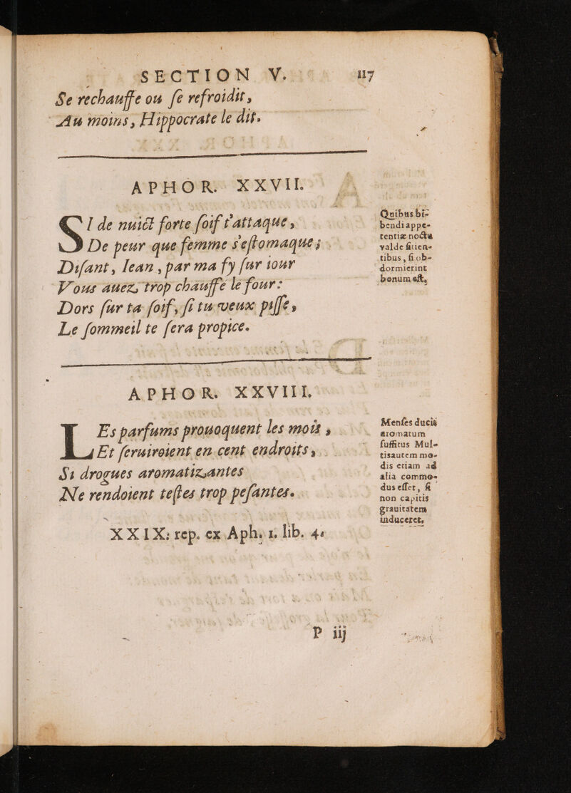 | SECTION V. Se rechauffe ou fe refroidit s Au moins , Hippocrate le dit. APHOR. XXVII. S de nuict forte foif t attaque , De peur que femme seftomaque j Difant, lean , par ma fy fur tour Vous aues trop chauffe le four: Dors fur ta foif, ft tu veux pt; Le ſommeil te [era propice. 17 i Es parfums prouoquent les mois, Et ſeruiroient en cent endroits, Ss drogues aromatiz antes Ne rendoient teſtes trop peſantes. XX I X: rep. ex Aph. x. lib. 4. P iy Quibus bi- bendiappe- tentiz noctu valde fatiene tibus ; fi ob- dormierint bonum eft, Menfes duci&amp; &amp;romatum ſuffitus Mule tisautem mo- dis etiam ad alia commo- dus eſſet, R non capitis grauitatem uiduceret,