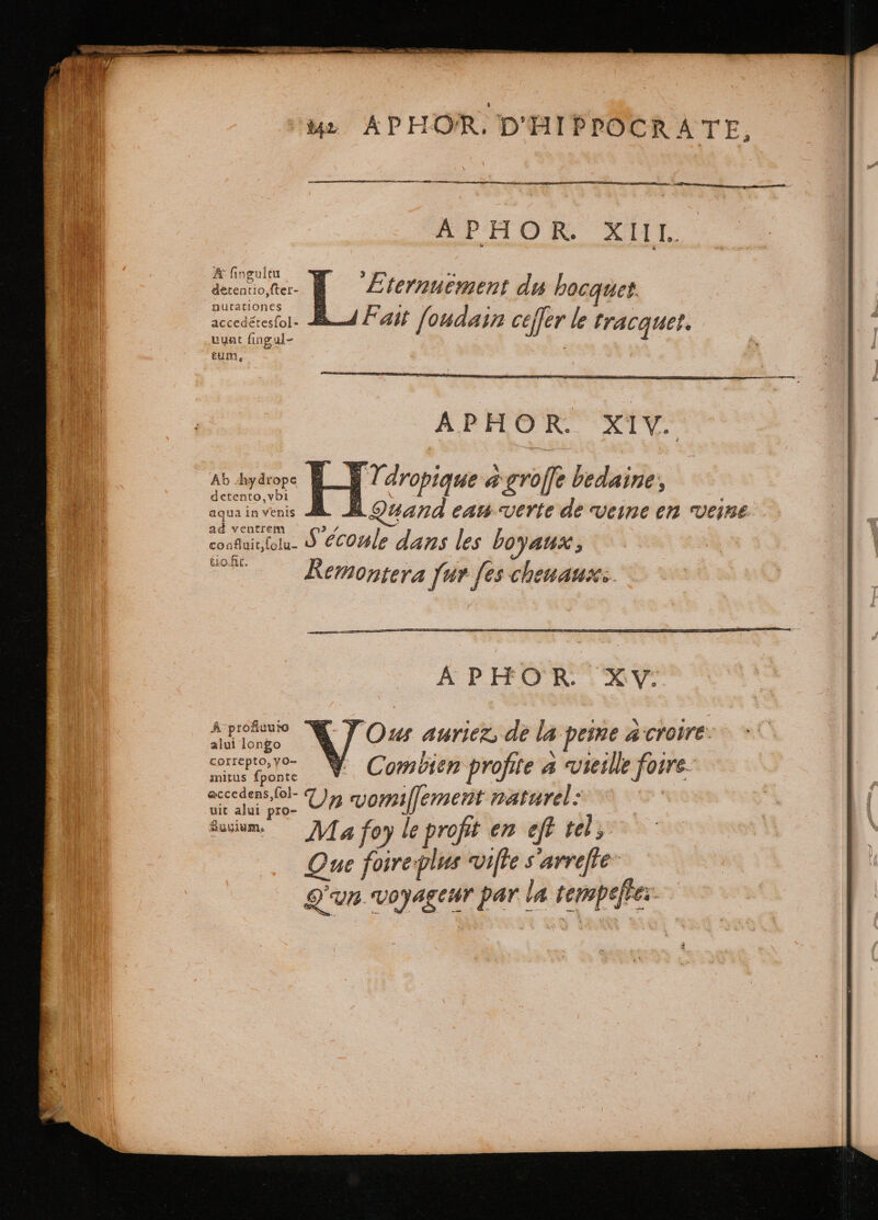 A fingultu detentio,fter- nutationes accedétesfol- uunt fingal- tum, Ab -hydrope detento,vbi aqua in venis ad ventrem confluit,(olu- tio fit. A profiuure alui longo correpto, vo- mitus ſponte eccedens,fol- uit alui pro- uyim 142 L APHOR. D'HIPPOCRA TE, — — APHOR XI. APHOR. XIV. Quand eau verte de veine en veine \ = E APHOR XY Ous auriez, de la peine à croire Combien profite a vieille foire. 3