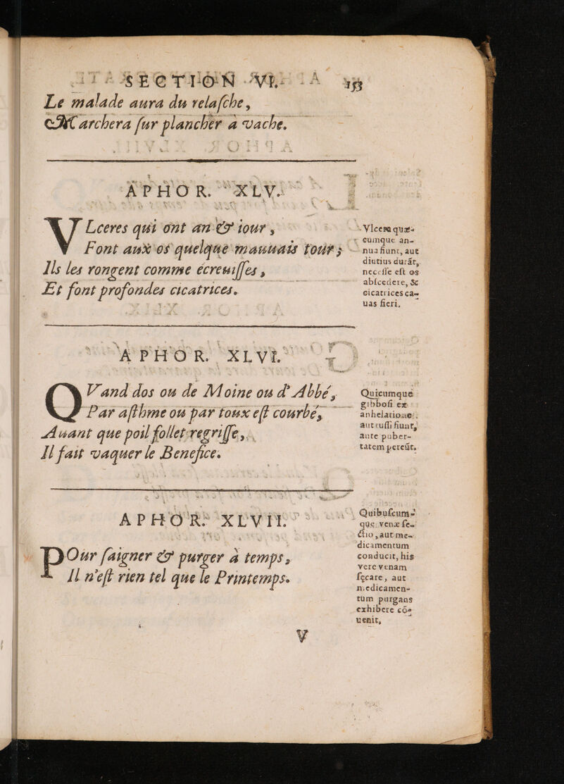 Le malade aura du velafche , CR archera far plancher a Vache. APHOR. XLV. Lceres qui ont an &amp; tour , Font au os quelque mauuauis tour; Ils les rongent comme écreuiffes , Et font profondes cicatrices. Dow [aigner eo purger 4 temps, Il neſt rien tel que le Printemps. nua fiunt, aut diutius dura, necefle eft os abfcedere, &amp; cicatrices ca- uas ficri, Quicumque gibbofi ex anhelatione aut tuſſi fiunt, aute puber- tatem pereũt. Quibufcum- que vena fen Cio , aut me- dicamentum conducit, hig vere venam fecare, aut medicamen- tüm purgans exhibere cos uenit,
