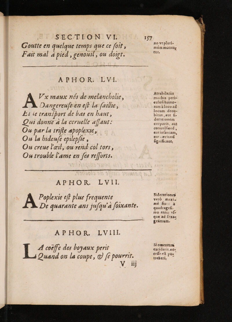 Goutte en quelque temps que ce foit , Fait mal a pied, genouil, ou doigt. APHOR. LVI. Vx maux nés de melancholie, Oangereufeen eft la ſaillie, El ie transport de bas en haut, Qui donne a la ceruelle affaut: Ou par la trifle apoplexie, Ou la hideufe epilepfte , Ou creue l'œil, ou rend col tors, On trouble lame en fes reſſorts. 157 ATPHOR LW i, Poplexie eft plus frequente A E A coëffe des boyaux | perit no vt pluri- * mum mouenę tur. Atrabilariis morbis peri- euloft humo- rum alocoad locum decu- bitus , aut fi. derationem corporis, aut conuulfioné , autin(aniam, aut caxcitate fig nificant. Siderationes yerO maxi a mé fiu à quadragefi mo anno yf- que ad Ízxae gcámum. Si omentum exciderit ne⸗ ceſſe eſt pue trefi eti, Quand on la coupe, &amp; fe pourrir.