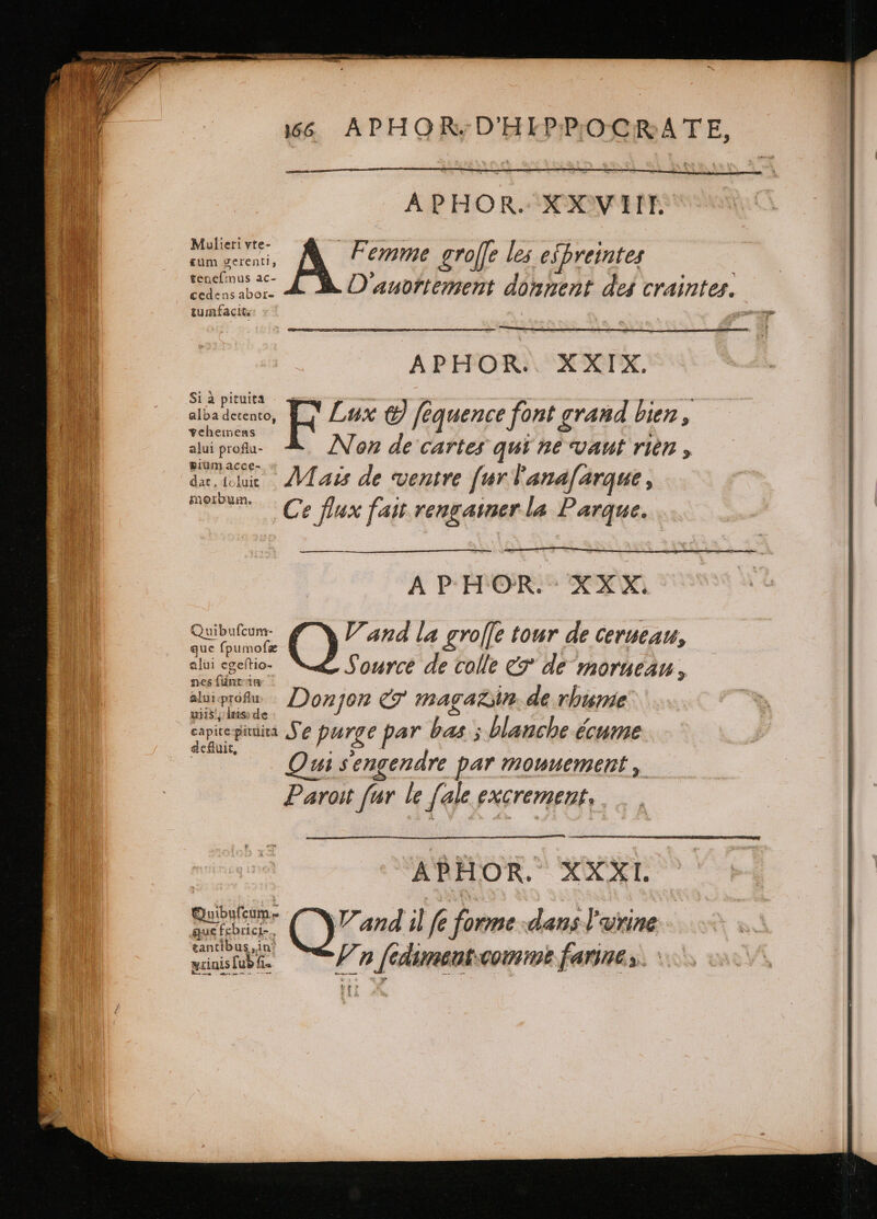 T* 66 APHOR;D'HIPPOCRATE, APHOR. XXVII. s. dii A Femme groffe les espreintes tenelimus ac- D aubftement donnent des craintes. cedens abor- ee APHOR.. XXIX. Si à pituita  — * * - à alba detento, Lux &amp; fequence font grand bien, yehemens a H alui proflu- Non de cartes qui ne vaut rien , pium acce- Ke ; 7 dar, ichic Mais de ventre fur l'ana[arque, bu: 3 ; &gt; ; ; weren, Ce flux fait rengainer la Parque. A P H OR. : XX X. Sea tapes V and la £ roffe tour de CerutAu, alui egeſtio- - Source de colle &amp; de morueau, nes ſunt in : : alui prof Donjon &amp; magazin. de rhume uiis!, inis: de | capiregia Se purge par bas ; blanche écume eiiult, | ; ; | Qui sengendre par mouuement , Paroit far le [ale excrement, | “ABHOR. XXXI. BE Quand ilf fore dani l'urine tantibus ,in* ea F n ſcdimant comme farines. `