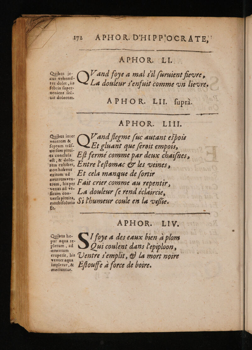 17: ÁPHOR.D'HIPP'OCRATE, gy rnnt A PHO Ri LI. Quibus je- (oo foye a mal sil ſuruient fievre, cur vehemé- 5 i : La douleur s'enfuit comme vn lievre. ter dolet , iis febris fuper- ueniens fol- uit dolorem. APHOR. LII. fupra. APHOR. LIII. Quibus inc N and flegme fuc autant eſpoit ventrem &amp; : : fetum ál- “Et gluant que ſeroit empots, uerfum pitui- 5 is | tends Efi fermé comme par deux chaifges, eit, o10- =! &gt; è rem exhibe, Entre l'effomac &amp; les veines, mon habens 5 j exiumad Et cela manque de fortir neutrumven- ‘ o ciem, his per Fait crier comme au repentir, -yenas dd vê- Beam cn. La douleur fe rend éclaircie, uerfa pituita, morblfoluio 4 humeur coule en la vefe. fit. | APHOUN EV. Quibus he- S foye 4 des eaux bien à plom par aqua re- : ; plerum , ad Qui coulent dans lepiploon, eruperit, his Dentre semplit, &amp; la mort noire venter aqua impleur,&amp; Effouffe &amp; force de boire. Amoriuntut.