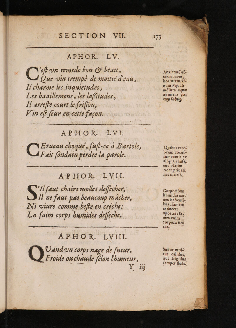 APHOR. LV. ‘eft un remede bon &amp; bean, Que «in trempe de moitié d'eau, Il charme les inquietudes, Les baaillemens, les laffitudes, Il arreſte court le friſſon, Vin eft feur en cette façon. APHOR. LVI. C Erueau choqué, fuſt ce a Bartole, Fait ſoudain perdre la parole. Lar d See eee pe es Sees Gee, TEE TSS Se See BEETS APHOR. LVII. S Il faut chairs molles de[fecher, I] ne faut pas beaucoup macher, Ni viure comme beſte en créche: La faim corps humides deffeche. ECT ˙ So) See Dee ESR Gner encens U APHĦHOR. LYIIL oe vn corps nage de ſueur, Froide ouchande felon l'humeur, orn -yi mg Anxietatẽ of- citationem, horrorcm,vis num æquali méíura aqua admixta po- tum fobuig Quibus cere- brum cõcuſ- fumfuerit ex aliqua caufa, cos ftatim voce priuati neceſſe eſt. Gorporibus kumidas car: ACS habenti- bus, famem inducere Oportet: fas mes enim cat, Sudor muls tus calidus, aut frigidus. ſemper Auës,