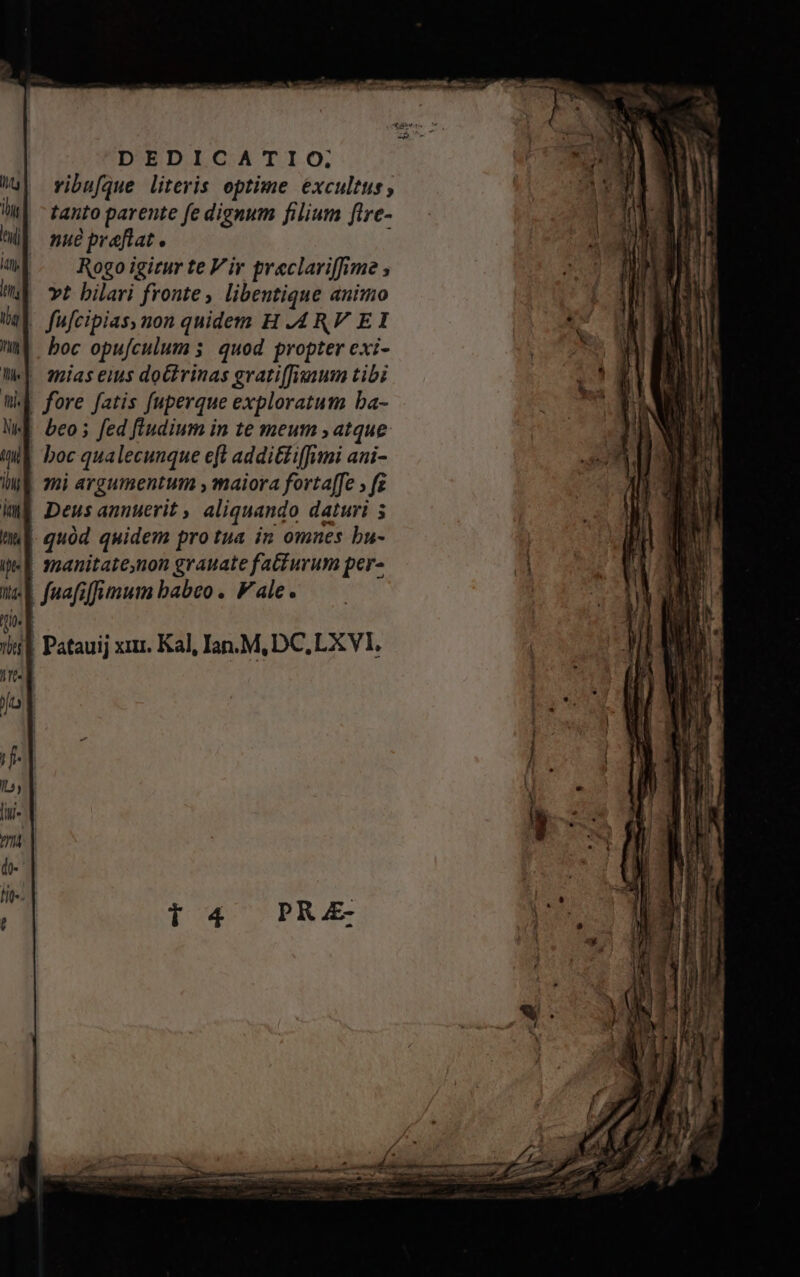 DEDICATIO, vibufque literis optime excultus tanto parente fe dignum filium fire- nue praftat. : Rogo igitur te Vir greclariffime vt bilari fronte, libentique animo | fufcipias, non quidem H .4RV EI boc opufculum 3. quod propter exi- | mias eius do£trinas gratiffivium tibi M fore fatis fuperque exploratum ba- beo ; fed fiudium in te meum , atque boc qualecunque eft additi iffimi aai- | mi argumentum , maiora fortaffe ; fz | Deus annuerit ,, aliquando daturi 5 | quód quidem pro tua in omnes bu- t3nanitate,non grauate fa&burum per- E faafiffimum babeo. Vale. i | Patauij xir. Kal, Ian. M, DC, LX VI,