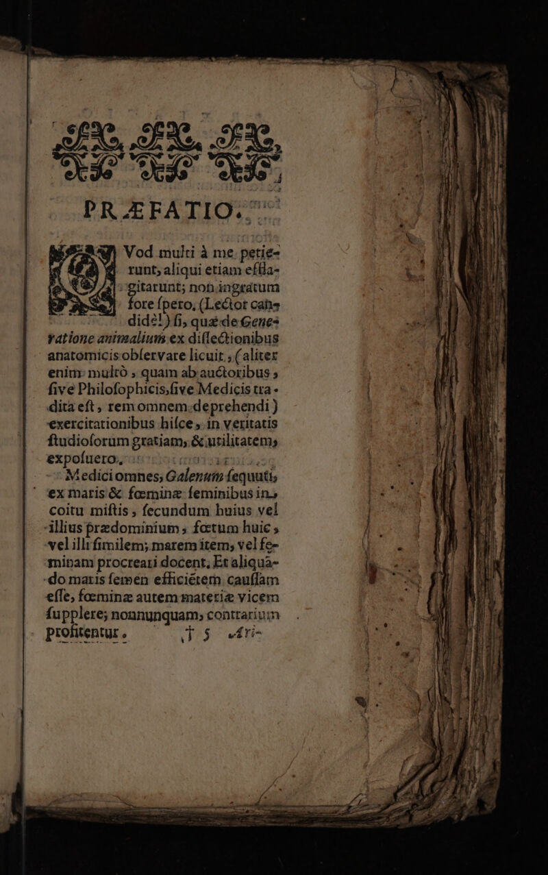 e e Que. PRAEFATIO. RAP Vod multi à me petie- | runt;aliqui etiam efia- * A »gitarunt; non ingratum J* aea foreípero, (Lector cabs .7. 7. dide!)fi, quz de Genes ratione antinalium ex diflectionibus anatomicis oblervare licuit ; (aliter enim: multó ; quam ab. auctoribus ; five Philofophicis.five Medicis tra dita eft, rem omnem.deprehendi exercitationibus hiíce in veritatis ftudioforum gratiam; & utilitatem; expofuero., Tu I 3E Mediciomnes Galenum fequuti; ex maris & fosminze feminibus in. coitu miftis , fecundum huius vel illius przdominium ; foetum huic ; velilli fimilem; marem item; vel fe- minam procreati docent, Et aliqua- -do maris femen efficiérern. cauffam efTe, foesminz autem matetiz vicem fupplere; noanunquam; conttarium