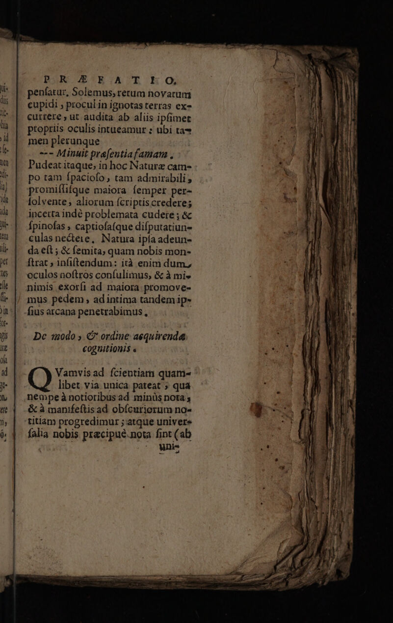 DR E!E:A T EO; penfatur, Solemus; rerum novarum cupidi , procul in ignotas terras ex- cuttere ; ut audita ab aliis ipfimet ptoptiis oculis intueamur : ubi ta- men plerunque -- Minuit prefentiafamam . Pudeat itaque; in hoc Nature catm- po tam fpaciofo, tam admirabili promiflifque maiora femper per- lolvente; aliorum fcriptis credere; inceita indé problemata cudere ; &amp; Ípinofas , captiofa(que difputatiun- culas necteie, Natura ipfa adeun- da eít ; &amp; (emita, quam nobis mon- [trat ; infiftendum: ità enim dum, oculos noftros confulimus, &amp; à mi» nimis exoríi ad maiora promove- mus pedem , ad intima tandem ip- fius arcana penetrabimus, Dc 120do ; €? ordine aequirenda Cog aitionis « Vamvisad fcientiam quam-  libet via unica pateat ; qua nempeà notioribus ad minüs nota ; &amp; à manifeftis ad obícuriorum no- titiam progredimur ; atque univere falia nobis precipué.nota fint (ab AU cac