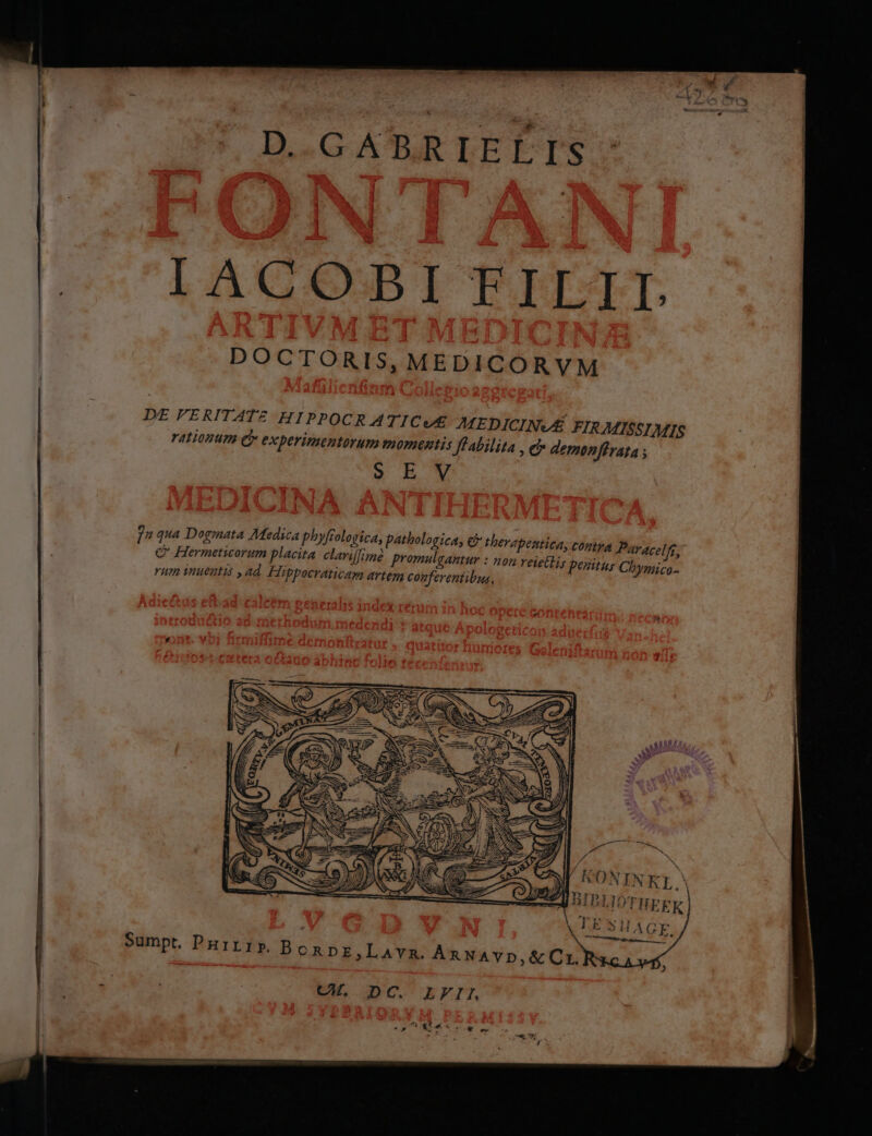 D GABRIELIS IACOBI FILIT. DE FERITATZ HIPPOCR ATICUS MEDICINVÉ FIRMISSIMIS FALOHUP Cy experimentorum momentis Jfabilita , C demonffrata ; » ROM j qa Dogmata Medica phyfr ologica, pathologica, cb thevapentiea; CHA Parace[m, C Hermeticorum placita. claviffoné promulgantur : non veietliy penitus Chymico- rum inueutis ,ad, Hippocraticam artem conferentibus, —— A Sumpt. PRirrp B ORDE,LAYR. An NAYp,&amp;Cr. CK. DC. LFIL