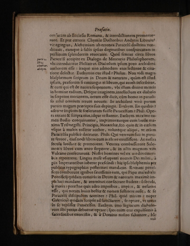 | | Prefatto. ccn'urám ab Ecclefia Romana, &amp; interdicionem promerue- runt. Et prz cceteris Chymiz Doctoribus Andreas Libauiu* vit egregius, Alchymiam ab erronea Paracelfi do&amp;tina ven- dicauit , eamque à falíis ipfius dogmatibus confpurcatam in priftinum fplendorem reuocauit. Quid fentiat circa libros pares. Paracelfi accipite ex Dialogo de Mercurio Philofophorum, bbs, Vbiintroducitur Philiatrus. Diabolum ipfum poto archidoxi 4lcjym, authorem effe : itaque non admodum eius le&amp;ione &amp; cita- tione dele&amp;or. Euchymus cur iftud ? Philiat. Non vidi magis: blafphemum fcriptum ia Deum &amp; naturam , quàm eft illud ipfam, przfertim fi coniungas ei librum,qui azoth infcribitur, &amp; eum qui eft de natura ferpentum , vbi illum diuinz mentis in homine radium, Deique imapginem,intelledum ex diabolo in ferpente morantem, ortum effe dicit, càm homo in paradi- fo nihil omnium rerum nouatic. In archidoxi veró purum purum magum przceptis fuis depingit. Eethym. En quidais? adcone impium &amp; fceleratam foi(le Paracelfum ? Phili. Ope- ra extabt &amp; Íctipta eius,idque teftantur. Euthym. maximo ta- men ftadio conquiruntur , imprimunturque cum laude ma- —— —anó ————————É RR xima Trifmepifti, Principis, Monarchz,&amp;c. quin &amp; in coelum víque à multis tollitur adthor, voluntque aliqui, vt etiam Paracelíia publicé doceatur. Phili. Qui vecerum fui: in pieta- te feruor , eiuf modi libroscum authore exuffiffent. Ac noftra | fecula laudait &amp; promouent. Veteres combuffcrurit Salo- I tnoh's libros cum neo ferpente , &amp; in acis magnam vim Vulcano confecrarunt. Noftri homines vel ex ir ediis cineri- bus repeterent. Lingua malé vfurpanti nomen Dei militi, à | piis Imperatoribus iubetur prafcindi : hic ipfa bla(phemia per publicas typographias pófteritati mandatur. Romani ponti- fices comburunt ignibus fxuiffimis eum, qui Papx ma'edixt: Pontificij quidam conuitia in Deum &amp; naturam maxime im- pia luci mandant , &amp; zternitati córfecrare (tudent : Ó fecula, $ mores ! poteftne quis adeo improbus , impius, &amp; nefarius effe, qui notam huius beftiz &amp; nomen fuftinereaulit, &amp; fe Paracelfi difcipulum nominet. ?.Phil. quid mirum ? nuper Galenicus quidarn fcripfit ad familiarem , fe optare , vt totus in fe repfiffer Paracelfus. Euthym. imo legiorem diabolo- rum fibi potius debuerat'optare : fpes enim erat expulfionis à facerdotibus exorciítis ,'&amp;z à Domino nottro faluatore , hic ; vero