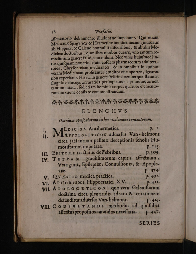 COT Umen | 18 Prefatio. affentatorio deliaimento illuduntac imponunt. Qui etiam | Medicinz Spagyricz &amp; Hermeticx nomine,necnon,mutuatis ab Hippocr. &amp; Galeno nonnullis difcurfibus, &amp; ab aliis Me- dicinz doctoribus , quoflibet morbos curare, vno tantum re- mediorum genere falsó contendunt. Nec viros huiufmodi in- cus quifquam nouerit, quin eofdem pharmacorum adultera- cores , Chryfopoeiam meditantes, &amp; in omnibus in quibus veram Medicinam profitentes eruditos effe oportet , ignaros non experiatur. His ita in genere ftrictim breuiterque ftatutis, fingula deinceps accuratiüs perfequemur ; primümque non tantum mixta , fed etiam hominis corpus quatuor e'emento- rum mixtione conftare commonftrandum. Sobtetetuteretete dete ees F BDUERGIPV'S Omnium opufculorum 13 boc volumine contentorum. I ED1C:NA Antihermetica peo | Il. ArPoLoGETiCON aduerfus Van- helmonc circa ja&amp;antiam paffiuz deceptionis fcholis Hu- moriftarum imputata- P. 245- lll, EPiToME tractatus de Febribus. P. 202. IV. TETPA zz grauiffimorum capitis. affe&amp;uum , Vertiginis, Epilepífiz , Conuulfionis , &amp; Apople- ge P. 374- V. Qv £sr10 medica pra&amp;ica. P. 402. VI. ÁPHORISMI Hippocratici X V. p.41. VIL AP oLoGETiCOoN quovera Galeniftarum do&amp;rina circa pleuritidis ideam &amp; curationem defenditur aduérfus Van-belmont. — p. 423. | VIL Co NsvLTANDI mcthodus ad quoflibet affc&amp;us propofitos curandos neceffaria. . | p.447. SERIES