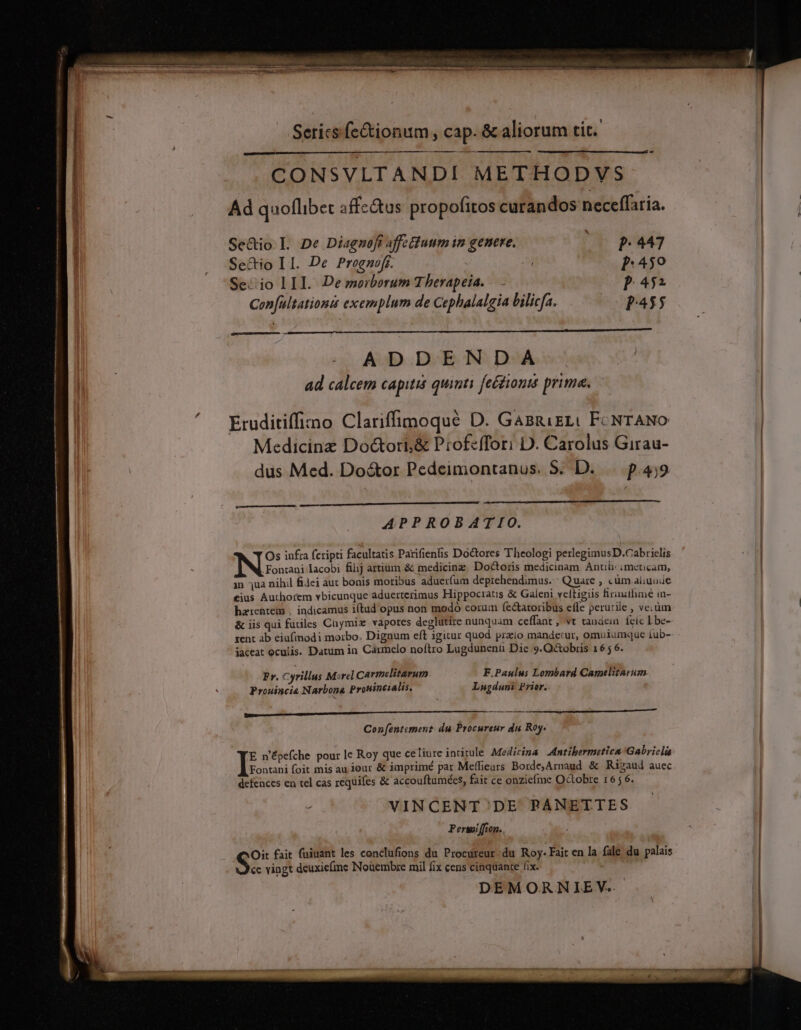 CONSVLTANDI METHODVS Ad quoflibet affectus propofitos curandos neceffatia. Se&amp;io L De Diagnofi affectuum im genere, |o p 447 Se&amp;io II. De Prognofr. | [1:459 Se-io LII. De morborum Therapeia. — P452 Confultationt exemplum de Cephalalgia bilicfa. P455 ADDENDA ad calcem capiti quinti feétionis prime. Eruditiffizno Clariffimoqué D. GasnizL( FcNTANO Medicine Do&amp;ori&amp; Profeffori D. Carolus Girau- dus Med. Do&amp;or Pedeimontanus. 5. D. p.459 — APPROBATIO. Os infra fcripti facultatis Parifienfis Doctores Theologi perlegimusD.Cabrielis .Fontani lacobi filij artium &amp; medicinz. Doctoris medicinam. Anti: imeucam, in qua nihil fiJei aut bonis moribus aduerfum deprehendimus. Quare , cüm aiiuode €ius Authorem vbicunque aduerterimus Hippocratis &amp; Galeni veltigiis firinithme in- hatrentem . indicamus i(tad opus non modo corum fe&amp;aroribus e(le perutile , ve; üm &amp; iis qui fuiles Cuymix vapores deglütire nunquam ceffant , vt tandein. feic Lbe- zent ab eiufinodi morbo. Dignum eft igitur quod przio mande:ur, omuiumque íub- iaceat oculis. Datum in Carmelo noflro Lugdunenü Dic 9. Octobris 16 5 6. Pr. Cyrillus Morel Carmelitarum F.Paulus Lombard Carmelitarum Prouincia Narbona Prouincialis. Lugduni Prior. BAR DIOPPEAMQRNIU NOE ur CU LTRL I e e Con[entement: du Procureur du Roy. E n'épefche pour le Roy que celiure intitule Medicina .dntibermetica Gabriela Fontani foit mis au jour &amp; imprimé par Meffieurs Borde,Arnaud &amp; Risaud auec defences en tel cas requifes &amp; accouftamées, fait ce onziefme Octobre 16; 6. f VINCENT./ DE PANETTES Perwoi ffion.. Oit fait (uiuant les conclufions du Procureur. du Roy. Fait en la fale du palais cc vingt deuxie(mce Noüembre mil fix cens cinquante fix. DEMORNIEV..