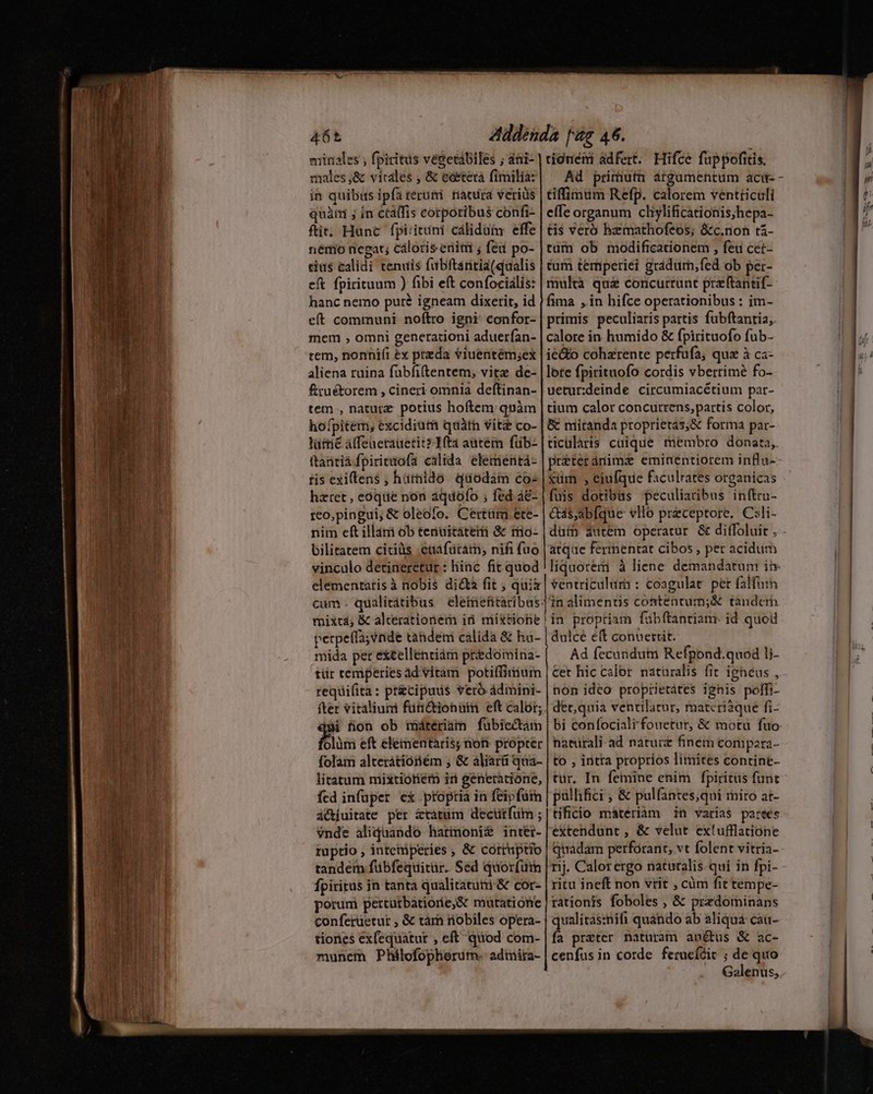 Lt iui m nr ede miriales , fpiritus vegetábiles ; ati- moles,;&amp; vitales , &amp; eóetera fimilia: in quibus ipfa terumi. tiacura veriüs quàm ; in cta(fis corporibus confi- ftit. Hunc fpirituni cálidütm effe némo negat; cáloris eniti ; fed po- tius calidi tenuis fubftaritia(qualis eft fpirituum ) fibi eft confocialis: hanc nemo puré igneam dixerit, id eft communi noftro igni: confor- mem , omni generationi aduerían- rem, nonnifi ex preda viuentém;ex aliena ruina fübfiftentem, vitz de- fruétorem , cineri omnia deftinan- tem., nature potius hoftem quàm hofpitem, excidiutti qaàtn vitz co- lütrie Atfeaetauetits1fta autem füb- ftantiá fpiritofa calida elementá- tis exiens , hütnido Qüodam co hztet , eoóqiie non aqdofo ; fed a&amp;- reo,pingui, &amp; oleofo. Certüri ete- nim eft illámi ob tenuitáterti &amp; rio- bilitatem ciciüs euafüram; nifi fuo vinculo detineretur: hinc fit quod elementaris à nobis di&amp;a fit ; quià cum. qualitátibus eletriefitaribus mixtá; &amp; alcerationem id mixtiohie perpeíla;vnide tahdem calida &amp; ha- mida per extellentiàm predomina- tür temperies ad vitam potiffirnum requifita: pr&amp;cipuds vero admini- fter vitaliumi füri&amp;ionüim eft calor; $ fion ob imátrériam fübiectam ol rionéni adfert. Hifce fuppofitis. tiffimum Refp. calorem ventriculi effe organum cliylificationis;hepa- tis veró hzmathofeos; &amp;c.noh t&amp;- tüm ob modificationem , feu ceét- tum temperiei gradum,fed ob per- multà quà concurrunt preftantif-- fima , in hifce operationibus : im- primis peculiaris partis fubftantia, calore in humido &amp; fpirituofo fub- ie&amp;o coharente perfufa, qua à ca- lote fpirituofo cordis vberrimé fo- uetur:deinde circumiacétium par- tium calor concutrens,partis color, &amp; niitanda proprietas;&amp; forma par- ticularis cuique membro donata, préteránima eminentiorem influ- xüm , eiufque faculrates organicas fuis dotibus peculiaribus inftru- &amp;á$;abfque vllo przceptore. Csli- atqae fermmentat cibos , per acidum ventriculum : coagulat. pet falfum linalimentis contentum;&amp; tandcm !in proptiam fübftantiam. id quod dulcé e(t conuertit. Ad fecundutai Refpond.quod li- non ideo proprietates ignis polTi- bi confociali fouetur, &amp; motu fuo litatum niixtiotiem iri generatione, fed infuper ex ptoptia in feipfüm ciuitate per &amp;tátum decutfum ; vnde aliquando harmonit intéi- ruptio , intetiperies ; &amp; corruptio tandem fübfequitür. Sed quorfüt Ípiritus in tanta qualitatuni &amp; cor- porum pertutbatiorie&amp; mutatione conferüetur , &amp; tám nobiles opera- tiones exfequaátur , eft quod com- munem Philofopherum. admira- tür, In femine enim fpiritus func palhifici ; &amp; pulfantes;qui rniro at- tificio materiam in varias partes extendunt , &amp; velut extufflatione quadam perforant; vt folent vitria- ritu ineft non vrit , cüm fit tempe- rationis foboles , &amp; przdominans qualitas:nifi quando ab aliqua cau- fa przter naturam an&amp;us &amp; ac- cenfus in corde feracídit ; de quo Galenus,