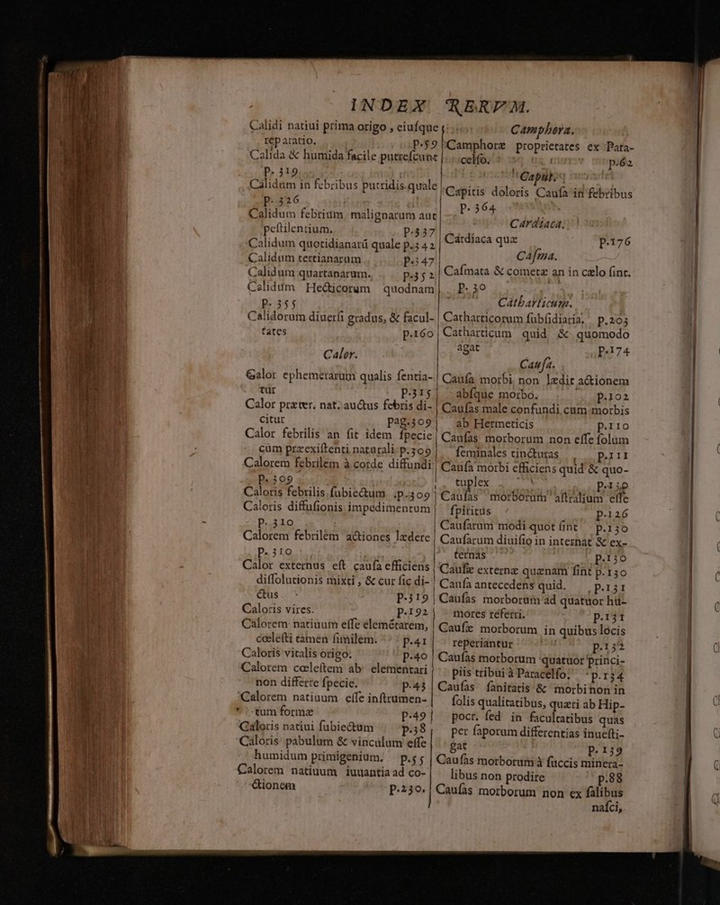 Calidi natiui prima origo , eiufque (:.:.. .Camphbera. tep aratio. P5 Guaibore proprietates ex Para- Calida &amp; humida facile putrefcunt |... celfo, : T p.éa. REL A 1 'Qapyk; o5 Calidum in febribus putridis.quale ,C sii dotoris Cagf2^ifdibolbus B-dt6 E ACE i | P. 364 | Calidum febrium, malignarum aut rdi peftilentium. p.537 : Calidum quotidianatü quale p.5 4 2 | Cárdiaca quz p.176 Calidum tertianarum p347 Cafma. gud Calidum quartanarum. p352 Cafmata &amp; cometz ain coron Calid dm Hec&amp;icorum quodnam , - 2 Calidorum diuerfi gradus, &amp; facul- p.39 EMT ut Catharticum. Catharticorum fuübf(idiaria. | p.203 fates p.í6o|Catharticum quid &amp; quomodo Calor. x ee 74 Caufa. Galor ephemerarum qualis fentia-.| Caufa morbi non ledit a&amp;ionem tur P.31$| abfque morbo. peo Calor prater. nat. au&amp;us febris di- | Caufas male confundi cum morbis citur pag.3o9 ab Hermeticis Perro cum przexiftenti naturali: p.309 «309 ! Caloris febrilis.fubiectum ip-309 ] Caloris diffufionis impddimentum | p.310 Calorem febriléem a&amp;iones lxdere p.310 br Calor externus eft caufa efficiens diffolutionis mixti , &amp; cur fic di- ' CIUS dT P.319| Caloris vires. p.122 Calorem natiuum effe elemétarem, ceelefti tamen (imilem. ^ ^ p.ar Caloris vitalis origo: p.40 Calorem coleftem ab: elementari non differre fpecie. p.43 Calorem natiuum effe inftrumen- *'-tum formz p.49 | Galoris natiui fubiectum p.58 Caloris: pabulum &amp; vinculum effe humidum primigenium. — p.s; Calorem natiuum iuuantia ad co- ionem p.230. feminales tincturas e SSDLELTE Caufa morbi efficiens quid &amp; quo- JF lex n2 ! P:iie Caufas morborum aftralium effe fpiritus p.126 Caufarum modi quotínt p.130 Caufarum diuifio in internat &amp; ex- ternas . p.150 Caufz externz quanam fint US £Tv Caufaantecedens quid. — p.i Caufas morbortüm ad quatuor hü- mores referri. prj Caufz morborum in quibus locis reperiantur Áu p.15 Caufàs morborum quatuor princi- piis tribuiàParacelfo; ^p.r34 Caufas Íanitatis &amp; morbinon in folis qualitatibus, quati ab Hip- poct. fed in facultatibus quas per faporum differentias inucfti- gat p.139 Caufàs morborum à fuccis minera- libus non prodire p.88 Caufas morborum non ex falibus naíci, Poe