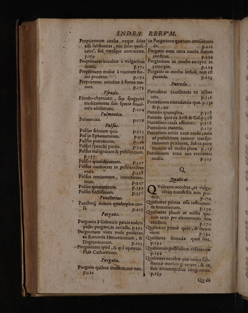 effc (ubftantias , nec olas quali- tates, fed, vtrafque concurrere, Purgatio num circa morbi ftatum conferat, TM nferat Pina Proptietates occultas à vulgaribus Purgandum in morbo ancipiti in iudari. p.17:| frincipio. QopP224 Próptietates multe à viuotum for- | Purgatio in morbo lethali non eft ma pendent. ^ . p.:72| — Patanda. p.323 Proprietates: occultas à forma ma- Putredo, pe P173 ü. Pfeudo Putredinis excellentia ex tribus Pfeudo-chymiatri , feu fpagy:ici medicamenta fub fpecie fuaui- orta. p.356 : &amp; p.;40 VANS C PMMERE , p.104 doidi: digne: p.;i8 z; fafnentes. , Puttedo quid ex Arift &amp; Gal.p.; 18 Pulmonica. p:176. Patredinis caufa efficiens. p.318 Pulfus. | Puttedinis materia. pig Pulfus febrium quis. P-313 | Putredinis nobis nat caufz,non Pul'us Ephemerarum. P-3!5| ad prohibitam tantum tranfpi- Pulfus putridarum, P:326| rátionem pertinent, fed ex parte Pulfus fynochi putris. p.334 Pulfus malignatum &amp; peftilentium. p.37 Pulfus quotidíanarum. , —p.;37 Pulfus mediocres in peítilenribus vnde. p.438 Pulfus tertianarum , interrhitten- tium, | p.347 Políus quattanarum. P3$2 Pulfus he&amp;icorum. Ph$6 Punderius. Pun&amp;orij doloris quadruplex cau- fa. p.413 Purgans. Pureantia à Galenicis patata eodem pacto purgant;ac extracta, p.10; Pureantium vires vnde prodeant €x fcntentia Hermeticorum , &amp; Dogmacdcorum. p.203 Purgantium quid , &amp; qui operetur, Fide Cathatticum. , Pargatio. . . b. Purgatio quibus conferat;aut non. poii materie ad multo plura. p.;15 Putredinem intra nos excitantia multa. p.ii9 Q. Qualitas. Valitates occultas ,ex vulga. ribus manifeftis non pro- dite. ^^  P.i7o Qualitates primas. effe inftrumen- tà mutationum, P:1so Qualitetes plures in' miftis qua- rum ratjo per clementares non redditur, P.170 Qualicaces prima quot y-&amp; earum vites; ^ SP Qualitates íecundz quot fint. p.192: | Qualitatum poffibilium differentiz p.1o2 Qualitates occaltz quz totius füb- ftanti&amp; morbos gcnerant , &amp; au fint ciementaribus congeneres, Pag Quali p PIT -—-—— ,C5 em c5 mc» cm