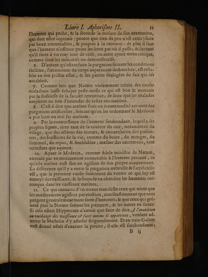 humeur qui peche, & la feconde la mefure de fon euacuation, qui doit eftre copieufe [pource que rien de peu n'eft critic) faite par lieux conuenables , & propres à la receuoir : de plus il faut ue l'humeur n’offence point les heux par où il pale; & furtout qu'il forte à vn vray iour de crie, ou autre ayant vertucritique, comme font les indicatifs ou demonftratifs. 6. D'autant qu'eftantfaite la purgation fuiuant les conditions fafdites, l'œconomie du corps auparauant defbauchée, eftrefta- : blie en fon priftin eftat, & les parties foulagées du fais qui les accabloit. 7. Comme lors que Nature violamment irritée des caufes maladiues laiffé échaper pefle-mefle ce qui eft bon & mauuais par la foiblefle de la faculté retentrice; de forte que les malades empirent au lieu d'amender de celles euacuations. 8. : C'eft à dire que mefme fruit ou incommodité arriuentdes purgations artificielles , fuiuant qu'en les ordonnant le Medecin a pris bien ou mal fes mefures, 9. Par laconnoiffance de l'humeur furabondant, lequela fes propres fignes , tirez tant de la couleur du cuir, notamment du vifage, que des aëtions des mœurs, & conuerfation des perfon- nes, des fonétions de la vie, comme du boire , du manger, du fommeil, du repos, & femblables ; mefme des excremens, tant terreftres que aqueux. 10. Ayant le Medecin, comme fidele miniftre de Nature, executé par vn medicament conucnable à l'humeur peccant , ce qu'elle mefme euft fait en agiffant de fon propre mouuement. La difference qu'il y a-entre la purgation naturelle & l'artificielle eft , que la premiere vuide feulement du ventre ce qui luy eft enuoyé des vaiflcaux ; & la fecondeva chercher les humeurs cor- rompus dansles vaifleaux mefmes. u. Ce quiconuaincd’vn erreur manifefte ceux qui nient que les medicamens agiflent pareleétion , ains fouftiennent que tous purgent generalement toute forte d’humeurs; & que ceux qui gré uent plus la Nature fortentles premiers ,-& les autres en fuitte: Si cela eftoit Hippocrate n’auroit que faire de dire, f l'inanition on vuidange des vasffeaux eff faite comme 1l appartient , voulant ad- uertir le Medecin d’y aduifer foigneufement. Eten vain Galien euft donné aduis d’euacuer la picuite , fi elle eft furabondante; B ij