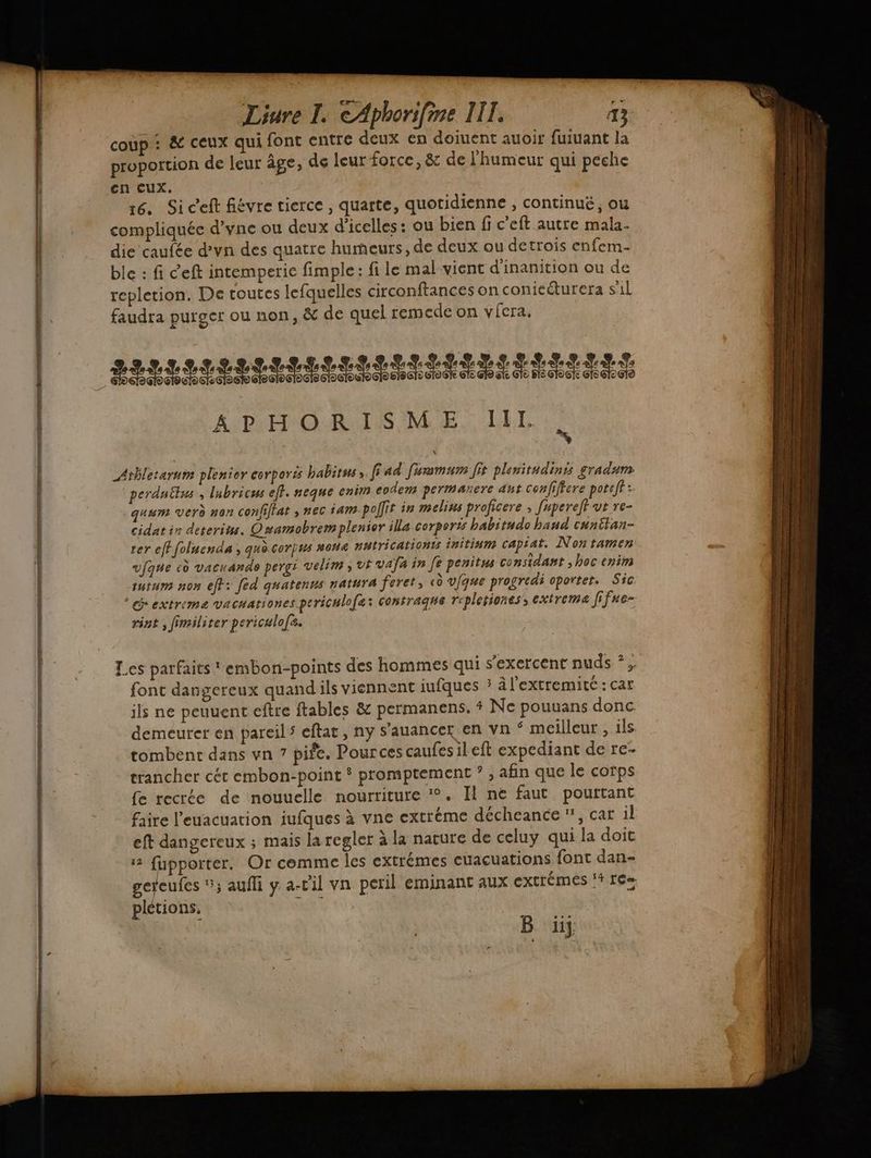 eq — RS DER ee Er nt Liure I. €Aphorifine IIT, B coup : & ceux qui font entre deux en doiuent auoit fuiuant la proportion de leur âge, de leur force, & de l'humeur qui peche en cux. 16. Si ceft fiévre tierce , quarte, quotidienne , continué, ou compliquée d’yne ou deux d’icelles : ou bien fi c’eft autre mala- die caufée d’yn des quatre humeurs, de deux ou detrois enfem- ble : fi Ceft intemperie fimple: fi le mal-vient d'inanition ou de repletion. De toutes lefquelles circonftances on conieéturera sil faudra purger ou non, & de quel remede on vicra. LILI LL ILIIIIN IST E RSR ERERTES APHORISME IIL _Atbletarum plenior corporës habitus, ffad femsmum fit planitudinis gradum perdnêlus , lubricus eff. neque enim codem permanere ant confiffere poreff: quum verd nan confffat ; nec iam.pollit in melins proficere ; [upereff ut re- cidat in deterins. Qmamobremplenior illa corporis habitude hand cunitan- rer efffolnenda ; quo corpus non« nutricationts initinm capiat. Nontamen ufque eù vacuande pergi velim ; vt vafa in Je penitss considant ; hoc enim tutum non eff: fed quatenus natura feret, «ù vfque progredi oportet. Sic. extreme VACHATIONES periculofæ: contraghs repletiones’, extremaæ f fue- rint ; fimiliter periculofs. Les parfaits embon-points des hommes qui s'exercent nuds *; font dangereux quandils viennent iufques ; à l'extremité: car ils ne peuuent eftre ftables & permanens. + Ne pouuans donc demeurer en pareils eftat, ny s’auancer en vn * meilleur , ils tombent dans vn 7 pife. Pources caufesileft expediant de re- trancher cét embon-point * promptement ? , afin que le corps fe recrée de nouuelle nourriture %. Il ne faut pourtant faire l’euacuation iufques à vne extréme décheance ”, car il eft dangereux ; mais la regler à la nature de celuy qui la doit 2 fupporter. Or comme les extrémes cuacuations font dan- gereufes 5; auffi y a-cil vn peril eminant aux extrémes 14 1€» plétions, B ü} mm eV nn per net or rene rm — te DS rom dt vase es Re ner