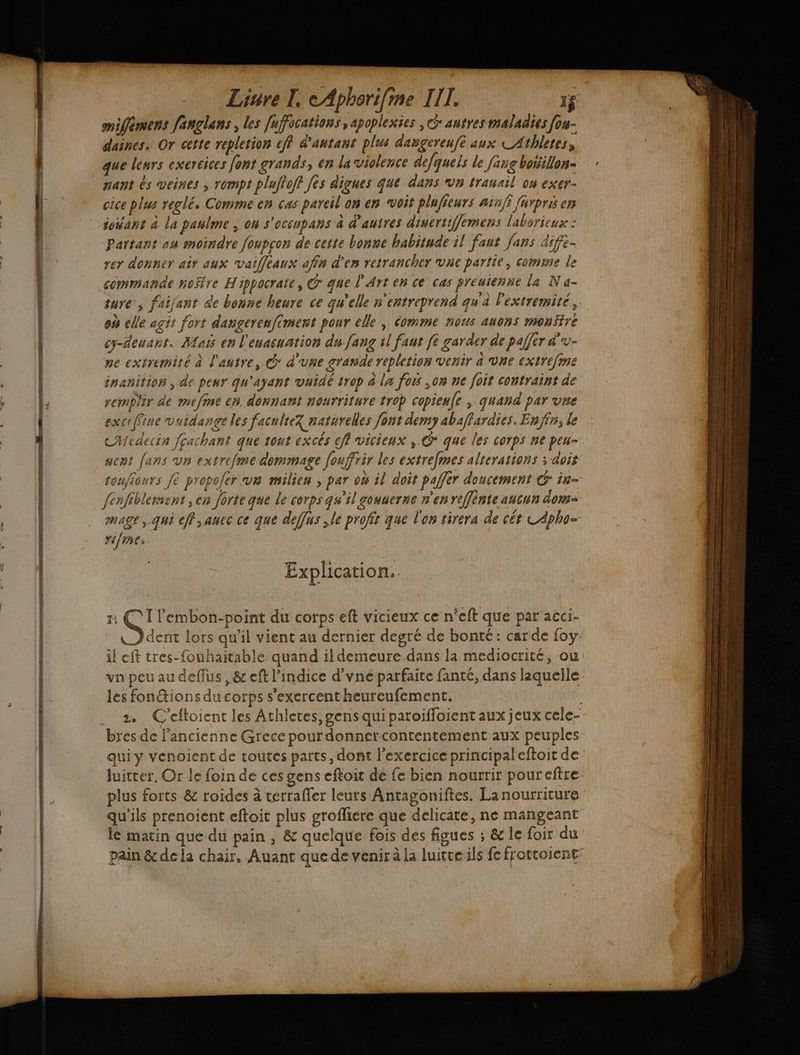 La A PL Rs ” mifémens fanglans les fufocations ,apoplexies , autres maladies fou- daines. Or cette repletion ef d'autant plus dangereufé aux CAthletes, que leurs exercices font grands, en la violence defquels le jang botillon- cice plus reglé. Comme en cas pareil on en voit pluficurs a:n/f [ürpris en iosant à la paulme on s'ocenpans à d’autres dinertiffemens laborieux : Partant au moindre foupcon de cette bonne habitude il faut fans dife- rer donner air aux vaiffeaux afin d’en retrancher vue partie, comme le commande no$re Hippocraïe, on que l'Arten ce cas preuienne la NN a- jure’; faijant de bonne heure ce qu’elle n'entreprend qu'a l'extremité, où cle agit fort dangerenfiment ponr elle | omme nous auons montre cy-deusrt. Mai en l'euacuation du [ang il faut [6 garder de pa]]ér &amp;'v- ne extremité à l'autre, @ d’une grande repletion venir a vne extrefine inanitios , de peur qu'ayant vuidé trop &amp; la fois ,on ne foit contraint de remplir de mefme en donnant nourriture trop copieu(e , quand par vre exceffine vidange les faculté? naturelles font demy abaffardies. Enfin; le cMedecin fcachant que tout excés ff vicieux , © que les corps ne peu- sent fans vn extreme dommage [ouffrir les extrefmes alrerations ; dois touffours fe propoler va milieu , par où il doit paffer doucement € in- fenfiblement ;en forte que le corps qu’il gouuerne n'en reffénte ancun dom mage, qui eff,auec ce que deffus ,le profit que l'on tirera de cét CApho- rifre: Explication. | H G: lembon-point du corpseft vicieux ce n’eft que par aéci- LD dent lors qu'il vient au dernier degré de bonté: car de foy: il eft tres-fouhaitable quand il demeure dans la mediocrité, ou va pou au deffus ,&amp; eft l’indice d’vne parfaite fanté, dans laquelle: les fonions du corps s'exercent heureufement. 2. C’eftoient les Athletes, gens qui paroifloient aux jeux cele- bres de ancienne Grece pourdonnercontentement aux peuples qui y venoient de toutes parts, dont l'exercice principal eftoit de luicter, Or le foin de ces gens eftoit dé fe bien nourrir pour eftre plus forts &amp; roides à cerrafler leurs Antagoniftes. La nourriture qu'ils prenoient eftoit plus grofliere que delicate, ne mangeant lé matin que du pain , &amp; quelque fois des figues ; &amp; le foir du pain &amp; de la chair. Auant que de venir à la luitreils fe frottoient