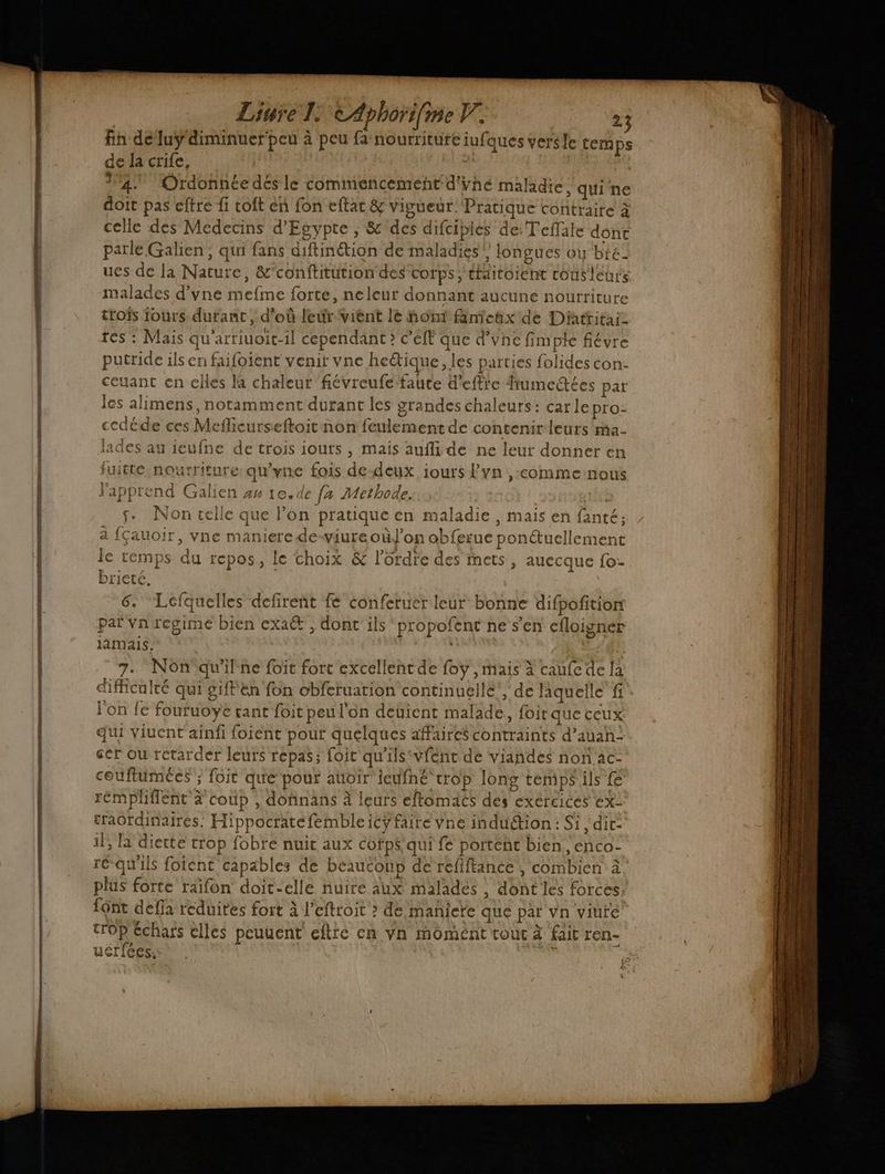 ST fin deluy'diminuer'peu à peu fa nourriture iufques verse temps de la crife, | À 4. Ordonnée dés le commencement d'vhé maladie qui ne doit pas cftre fi coft en fon eftat & vivueur: Pratique contraire à celle des Medecins d'Egypte ; & des difciplés de Teffale dont parle Galien, qui fans aiftinétion de maladies} longues ou bte ues de Ja Nature, &’conftitution des ‘corps; thditoient cousleur malades d’vne mefme forte, neleur donnant aucune nourriture troïs iours durant , d’où leur vient lè nont fanienx de Dittitai tes : Mais qu'artiuoit-il cependant » eff que d’vnc fimpte fiévre putride ils en faifoient venir vne hetique, les parties folides con: ceuant en clles la chaleur fiévreufe faute d'eftie fumeétées par les alimens, notamment durant les grandes chaleurs: car le pro: cedéde ces Meflicurseftoit non feulement de contenirleurs ma- lades au ieufne de trois iours , mais aufli de ne leur donner en fuitte nourriture qu'yne fois de-deux iours lvn ,-comme nous Fapprend Galien 44 1e. de fa Methode. ill s. Non celle que l’on pratique en maladie , mais en fanté; 4 fçauoir, vne maniere de-viureoùJ’on obferue ponétuellement le temps du repos, le choix & l’ürdie des mets, auecque fo- brieté, 6. Lefquelles defireñt fe conferuer leur bonne difpofition paï Vn regime bien exa€', dont ils propofent ne s'en efloigner lamais, | 7. Nôn qu'ilne foïit fort excellent de foy , mais à caufe de la difficulté qui giftien fon obferuation continuellé’, de laquelle fi l'on fe fouruoye tant foit peu l'on deÿient malade, foit que ceux qui viuent ainfi foient pour quelques affaire contraints d’auah ser ou rétarder leurs repas; foit qu'ils vient dé viandes non ac- couftümcées ; foit qué”pour auoir ieufne crop long témps ils fe rémpliflent à coup , dofinans à leurs eftomacs des exercices ex: traordinaires. Hippocratefembleicÿ faire vne induction : Si , dir il, la diette trop fobre nuit aux cofps qui fe portent bien, enco- rc qu'ils foient capables de beaucoup de refiftanée , combien à plus forte raifon doit-elle nuire aux malades , dont les forces font defia reduites fort à l’eftroit > de manicte QUE par vn viure trop échars elles peuuent eftre cn Vn momént vouc à fait ren- e L Uerices,