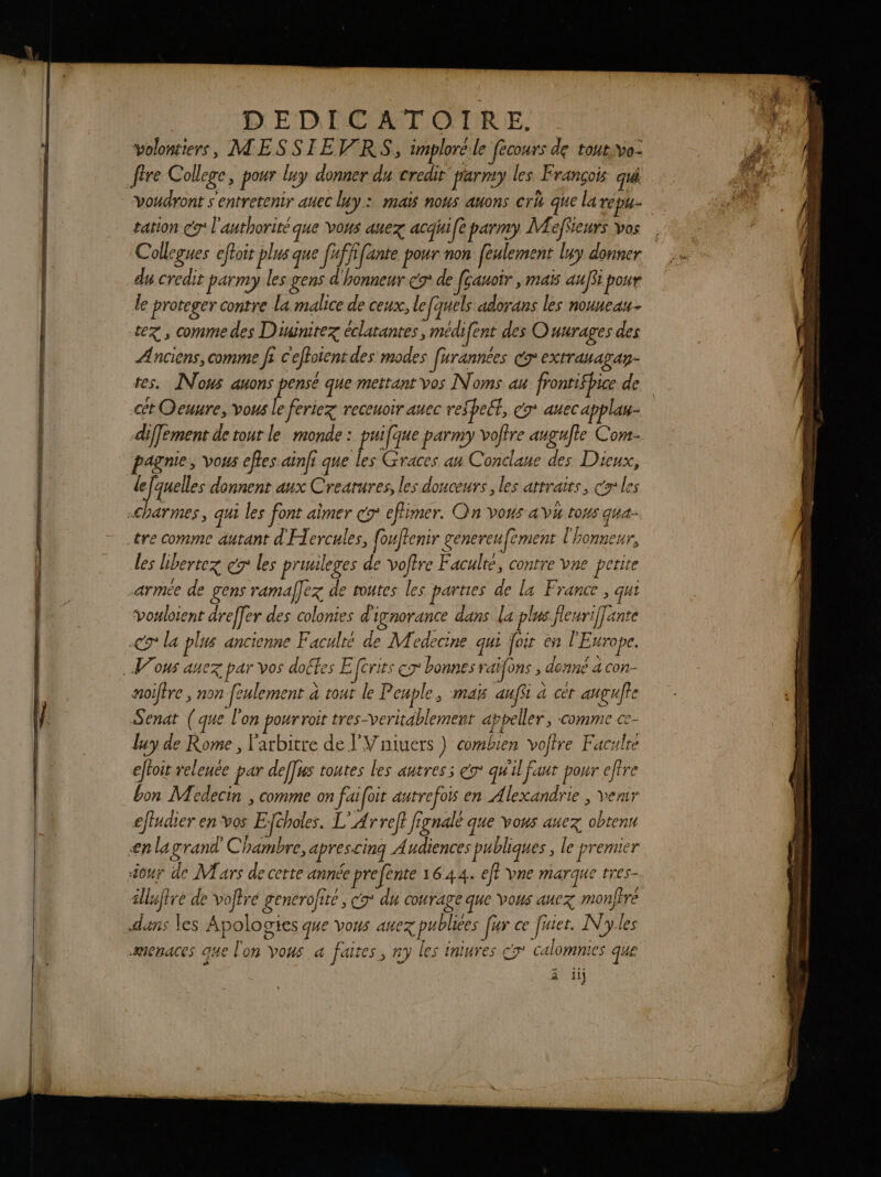 DEDICATOIRE. volontiers, MESSIEV RS, imploré le fécours de tout:yvo- fire College, pour luy donner du credit parry les. François qui voudront s'entretenir auec luy : maïs nous auons crh que la rép cation cg l'anthorité que vous auez acqui[e parmy MAeffeurs vos Collegues eftoit plus que [ufffante pour non [eulement luy donner du credit parmy les gens d'honneur é9° de [çauoir , maïs au[fi pour le proteger contre la malice de ceux, le quels adorans les nouueau- tez , comme des D'uinitez éclatantes, medifent des Ouurages des Anciens, comme fi C'effoient des modes farannées CT extTabagAy- tes. Nous auons pensé que mettant vos Noms au frontifhice de cét Oeuure, vous le feriez receuoir auec respect, co auecapplau- diffement de tout le monde : puifque parmy votre augufte Com. pagnie, vous eftes ainfi que les Graces an Conclaue des Dieux, l J° quelles donnent aux Creatures, les douceurs , les attraits, Cr les charmes, qui les font aimer cr efimer. On vous a VH toHS gha- les Lbertez és les pruileges de votre Faculté, contre vne perite armée de gens ramal]ez de toutes les parties de La France, qui voloient d des colonies d'ig: dans la plus Reuriffant voylotent dreffer des colonies d'ignorance dans la plus fieuri[[ante co la plus ancienne Faculré de Medecine qui joir en l'Europe. aoiftre , non feulement a tout le P cuple, MAS auffi à cèt anguffe Senat ( que l'on pour roit tres-veritäblement appeller, comme Ce- luy de Rome , l'arbitre de VV niuers ) combien volire Faculre eftoit velenée par deffus toutes les autres; x qu'il faut pour effre bon Moedecin , comme on faifoit autrefois en Alexandrie , venir effudier en vos Efcholes. L’Arreft fignalé que vous aucz obtenu enlagrand Chambre, aprescinq Audiences publiques , le premier our de Mars de cette année prefente 1644. ef? vne marque rres- illaftre de voftre generofité, co du courage que vous aucx monjire dans les Apologies que vous auez publies [ur ce fuier. N'yles menaces que lon vous a faites, ny les iniures cy' calomnies que à 1}