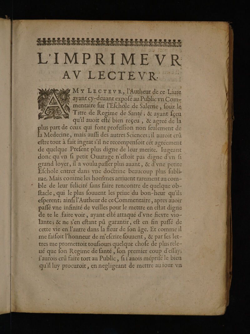 POP ET IT TES L'IMPRIMEVR AN LECTEVR. MY LECTEVR, l'Autheur de ce Liute AN ayant cy-deuant expofé au Publicyn Com- . mentaire fur l'Efchole de Salerne , fouz le Titre de Regime de Santé ; &amp; ayant fçeu : u'il auoit efté bien reçeu , &amp; agreé de la plus part de ceux qui font profeflion non feulement de la Medecine, mais aufli des autres Sciences; il auroit crû cftre tout à fait ingrat s'il ne recompenfoit cét agréement de quelque Prefent plus digne de leur merite, Iugeant donc qu'vn fi petit Ouurage n'eftoit pas digne d'vn fi grand loyer, il a voulu pafler plus auant, &amp; d'vne petite Efchole entrer dans vne doëtrine beaucoup plus fubli- me. Mais comme les hommes arriuent rarement au com- ble de leur felicité fans faire rencontre de quelque ob- facle ;qui Le plus fouuent les priue du bon-heur qu'ils efperent; ainfi l'Autheur de ceCommentaire, apres auoir aflé vne infinité de veilles pour le mettre en eltat digne de te le faire voir, ayant efté attaqué d’vne fievre vio- ante; &amp; ne s'en eftant pü garantir, et en fin pañlé de cette vie en l’autre dans la fleur de fon Âge. Et commeil me failoit l'honneur de m'efcrirefouuent , &amp; par fes let- tres me promettoit toufiours quelque chofe de plus rele- ué que fon Regime de fanté , fon premier coup d'eflay; j'aurois crû faire tort au Public, fi rauois méprife le bien qu'il luy procuroit, en negligeant de mettre aulour vh