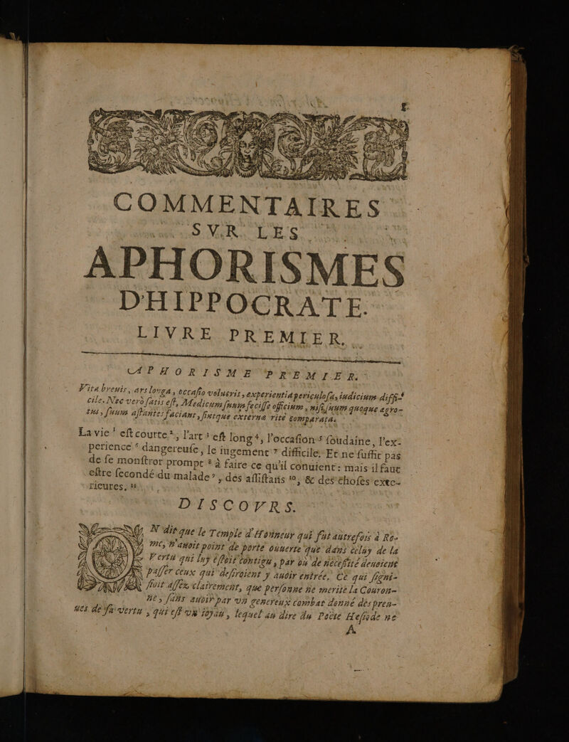 APHORISME PREMIE R. Vita breuis,..ars losga » OCCAÏIo velneris, experientia pericalo(a, iadicinne diff Ë \ ‘ ; : ; 7 : cile. Nec verd faris eff, Medicum Janin fecife offcium, #jfLjAUM qhoque à gro ths, fuuns affante: facianr, Jrtque externe rite EomparatA: &lt; I = 2 PAT) n La vie ’ eftcourte*, l'art ef long #, l’occafionss foudaine, l'ex: DIS COTRS. SG N'dir que le Temple d'Honneur qui fut antrefors à Ro- ON 7%, #'asoit point de porte ouuerte que dans celuy de la Fe Peru qui lay éffori Contig4 , par 04 de necefité dencient A paffer ceux quË defroient J audir entrée, Ce qui Jigni- TX roi afféx clairemenr, que perlonne ne merite La Couron- BE, [485 aubif par va Zenereux Combar donné des pres- ES Re fh vertu, qui cu ions, lequel âu dire du Peèté H cfode ne A