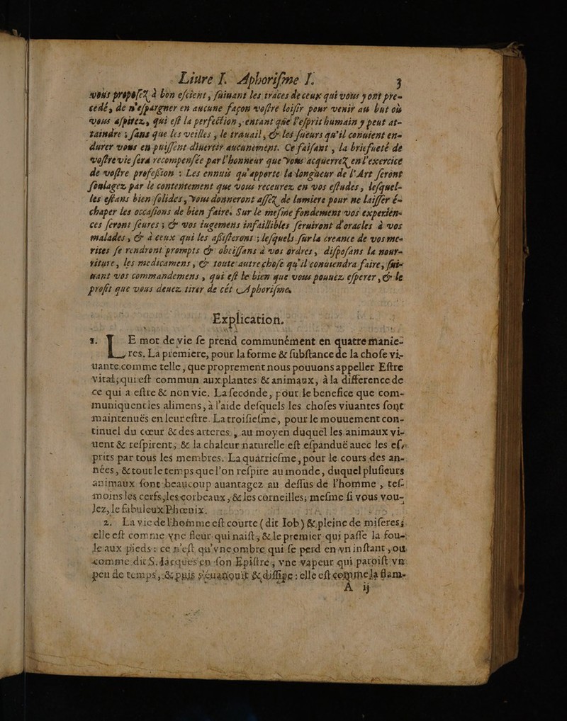 CITY LUCE bon efcient, fainant les traces de ceux qui vous Yo2t pre- cedé, de n'efpargner en aucune façon voffré loifir pour venir au bat où Vous ajpirez, qui eff la perfeétion ;enrant qe l'efprit humain y peur at- taindre ; fans que les veilles y le trauail, Giles fueurs qu'il conuient en- durer vous en puiffent dinertir ancunèmént. Ce faifaut , la bricfueté de voffre vie fera recompen{ée par l'honneur que Vomwsacquerrez en l'exercice de voffre prefefion : Les ennuxs qu'apporte: ladongheur de l'Art ferons foulagez par le contentement que vous receurez en vos effudes, lefquel- Les efans bien folides Vous donneront af[e? de lumiere pour ne laiffer é- chaper les occalions de bien faire. Sur le mefine fondement vos experién- ces feront fèures ; G° vos iugemens infaillibles [éruiront d'oracles à vos malades, Ga ceux qui les afifferont; lefquels für la creance de vosmc- rites Je rendront prompts dr obciffans à vos ordres, difpofans la nour- situe, les mcdicamens, @ touteautrechofe gu'il'contsendra faire, [ui- art Vos commandemens à qui eff le bien que vous pouuez efperer, Ge profit que veus denez tirer de cét LA phorifmes Explication. z. E mot devie fe pferid communément en quatremanie- res, La p'emiere, pour la forme &amp; fubftance de la chofe vi. uante.comme telle, que proprement nous pouuons appeller Eftre vitaksquieft commun auxplantes &amp; animaux, à la differencede ce qui a cftre &amp; non vie. Lafecônde, pour:le benefice que com- muniquenties alimens, à l'aide defquels les chofes viuantes font maintenuës en leureftre. Latroifiefme, pour le mouuement con- tinuel du cœur &amp;desarteres , au moyen duquel les animaux vi- uent &amp; refpirent, &amp; la chaleur naturelle :eft efpanduë auec les cf prits par tous les membres. La quarriefme, pour de cours des an. nées, &amp;toutletempsquel’on refpire au monde, duquel plufieurs animaux font-beaucoup auantagez an deffus dé l’homme ;, tef: moins les cerfs;lesçcorbeaux ,&amp; les corneilles; mefine fi vous vou- lez, Le fabuleux Phæœnix. | IL I SITS | 2. Lavicdelhommeeft courte {dit Job) &amp;pleine de miferes; elle eft comme vne fleur: qui naift; &amp;le premier qui paffe la fou; le aux pieds: ce n'eft qu'yneombre qui-fe perd enwvninftant ;ow somme dit S.dacquesen on EÉpiltrés vne vapeur qui paroift va pen de temps, -&amp;phis séuanouit K diflipe elle eft comunela flame 1}