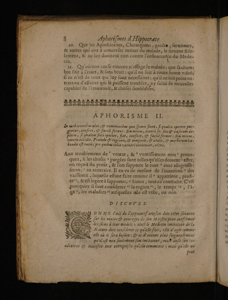 10. Que les Apothicaires, Chirurgiens , gardes ; fetuiteuts, &amp; autres qui ont à conuctr{er autour du malade, le feruenc fide: lement, &amp; ne luy donnent rien contre l'ordonnance du Mede- cin. | 1... Qu'aucune caufe externe n'affige le malade; que facham: bre foir à l'écars, &amp; fans bruit: qu’il ne foit à coute-heure vifiré; fi ce n'eft de ceux qui luy font neceflaires: qu'il ne foit pointen - trecenu d'affaires qui lé puiflent troubler, ny falüé de nouuelles capables de l'émoeuuoitr, &amp; chofes femblables, RISRNIRI EIRE EENEET ENS À P FORT SENPE AT ds turbarionibus alui, &amp; vomitionibus que ponte fiunt, f qualia sportet pur- gentur;conferts (og facilé ferunt : Sin minns, contra fir. Sic @ va/orum de- plerio, f qualem fieri oportet, fiat, confert, &amp; facile ferunt : Sin minus, ‘contra accidit. Proinde c&amp; regionts, Gr temporis, Cr atatts, morberurm ha- benda eff ratio, pro quibus talia vacuari conueniat, nécne. Aux troublemens de ‘ ventre, &amp; * vomifleiiens non? prouo- quez, fi les chofes + purgées fonc telles qu’elles doiuent 5 eftre, on reçoit du profit , &amp; l'on fupporte le cout # auec allegrefe: finon;7 au contraire. Il en va de mefme ‘de l'inanition * des vaifleaux , laquelle eftane faite comme il? appattient , profi- tc®,. &amp; eft legere à fupporter. # Sinon , toutau’ contraire. C’eft pourquoy il faut confiderer ? Jzregion , le temps 1, l’4- ge”, les maladies: aufquelles dlle eff vtile, où non. DT SCORE: À OMME l'œil de l'apprentif artifan dois effre founent NS gr far les mains ouurages ae fon Maiffre pour conformer a les fiens: à leur modelc x ainffle Medeéin imitaieur dela +) 0) Natare doit conffderér ce qu'elle fair, 4fn d'agir comme LA elle où 11 Jerabefoin : G ce d'autant plus [oignewftment qu'il eff non feulement {on:imitatenr ma anffi [on'co- adinteur c #minifire aux entreprifes quelle COMACNCE ; MAIS quelle #C peus