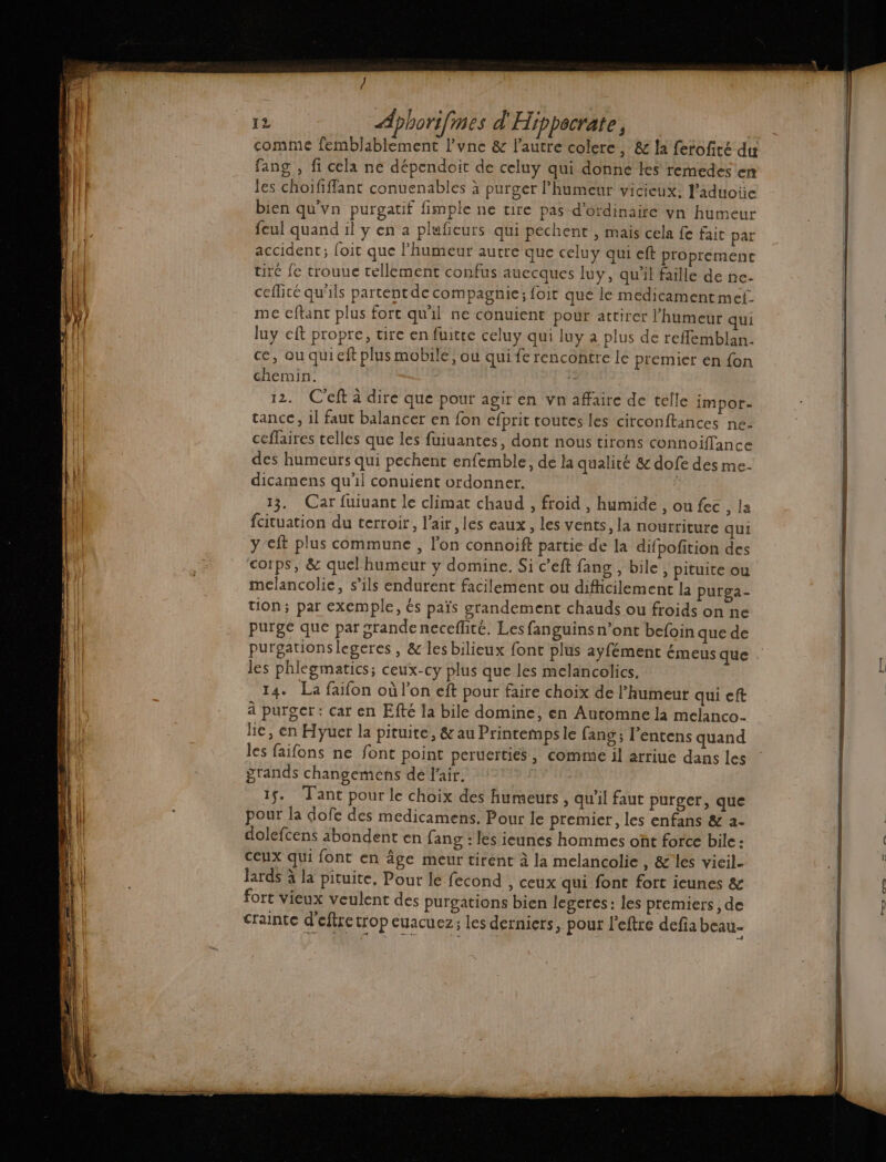 comme femblablement l’vnc &amp; l'autre colere, &amp; la fetofiré du fang , fi cela ne dépendoit de celuy qui donne les remedes en les choififfant conuenables à purger l’humeur vicieux: l’aduoüe bien qu'vn purgatif fimple ne tire pas d’ordinaite vn humeur feul quand il y en a plufieurs qui pechent , mais cela fe faic par accident; foit que humeur autre que celuy qui eft proprement tiré fe trouue tellement confus auecques luy, qu'il faille de ne- ceflicé qu'ils partentde compagnie; foit que le medicament mef. me cftant plus fort quil ne conuient pour attirer l'humeur qui luy eft propre, tire en fuitre celuy qui luy a plus de reflemblan. ce, ou quieft plus mobile, ou qui fe rencontre le premier en {on chemin, 12. C'eft à dire que pour agir en vn affaire de telle impor- tance, il faut balancer en fon cfprit toutes les circonftances ne- ceflaires telles que les fuiuantes, dont nous tirons connoiffance des humeurs qui pechent enfemble, de la qualité &amp; dofe des me- dicamens qu'il conuient ordonner. 13. Car fuiuant le climat chaud , froid , humide , ou fec , la fcituation du terroir, l'air ,les eaux, les vents, la nourriture qui y-eft plus commune , l’on connoift partie de la difpofition des corps, &amp; quel humeur y domine. Si c’eft fang , bile , pituite ou melancolie, s’ils endurent facilement ou difficilement la purga- tion; par exemple, és païs grandement chauds ou froids on ne purge que par grande neceflité. Les fanguins n’ont befoin que de purgauonslegeres , &amp; les bilieux font plus ayfément émeus que les phlegmatics; ceux-cy plus que les melancolics, 14. La faifon où l’on eft pour faire choix de l'humeur qui eft à purger: car en Efté la bile domine, en Automne la melanco- lie, en Hyuer la pituite, &amp; au Printemps le fang ; l’entens quand les faifons ne font point peruerties, comme il arriue dans les grands changeméens dé l'air. 1. Tant pour le choix des humeurs , qu'il faut purger, que pour la dofe des medicamens. Pour le premier, les enfans &amp; à. dolefcens abondent en fang : les ieunes hommes ont force bile : Ceux qui font en âge meur tirent à la melancolie , &amp; les vieil- lards à la pituite, Pour le fecond , ceux qui font fort ieunes &amp; fort vieux veulent des purgations bien legeres: les premiers, de crainte d'eflre trop euacuez; les derniers, pour l’eftre defia beau-