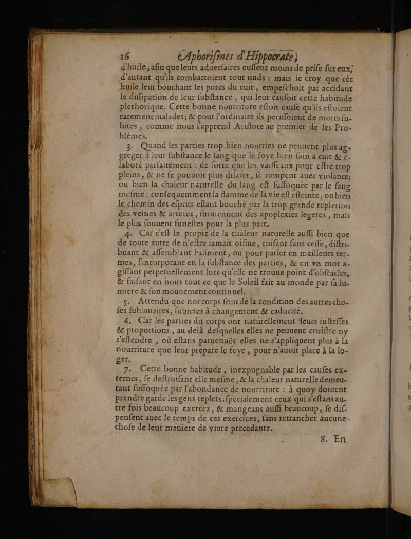 D mem 16 EAphorifmes d'Hippocrate d'huile; afin que leurs aduerfaires euflent moins de prife fur eux; d'autant qu'ils combattoient tout nuds : mais ie croy que cét Ruile leur bouchant les pores du cuir, empefchoit par accidane la diflipation de leur fubftance , qui leur caufoit cette habitude plechorique. Cette bonne nourriture eftoit caufe qu'ils eftoient rarement malades; &amp; pour l’ordinaire ils perifloient de morts fu- bites ,. comme nous l'apprend Ariftote au premier de fes Pro- blémes. 4 3. Quand les parties trop bien nourties ne peuuent plus ag- greger à leur fubftance le fang que le foye bien fain a cuit &amp; €. | laboré parfaitement : de force que les vaifleaux pour eftre trop pleins, &amp; ne fe pouuoir plus dilater, fe rompent auec violance; ou bien la chaleur naturelle du fang eft fuffoquée par le fang mefme : confequemment la flamme dela vie eft efteinte, oubien le chemin des efprits eflant bouché par la trop grande repletion des veines &amp; artcres , furuiennent des apoplexies legeres , mais le plus fouuent funeftes pour la plus part, 4. Car c'eft le propre de la chaleur naturelle aufli bien que de toute autre de n’eftre jamais oifiue, cuifant fans ceffe, diftri- -buant &amp; affemblant Paliment, où pour parler en meilleurs ter- mes, l'incorporant en la fubftance des parties, &amp; en vn mot 2- | giflant perpetucllement lors qu'elle ne trouue point d’obftacles, | &amp; faifant en nous tout ce que le Soleil fait au monde par fa lu- miere &amp; fon mouuement continuel. s. Attendu que nos corps fontde la condition des autres cho- {es fublnnaires, fubietes à changement &amp; caducité. 6. Car les parties du corps ont naturellement leurs iufteffes &amp; proportions , au delà defquelles elles ne peuuent croiftre ny s'eftendre , où eftans paruenués elles ne s'appliquent plus à la fourriture que leur prepare le foye , pour n'auoir place à la lo- ger. 7°. Cette bonne habitude , inexpugnable par les caufes ex- ternés, fe deftruifant elle mefme, &amp; la chaleur naturelle demeu- tant fuffoquéc par l'abondance de nourriture : à quoy doiuent prendre garde lesgens replets; fpecialement ceux qui s’eftansau- tre fois beaucoup exercez, &amp; mangeans aufñfi beaucoup, fe dif penfent auec le temps de ces exercices, fans retrancher aucune chofe de leur maniere de viure precedante. k 8. En