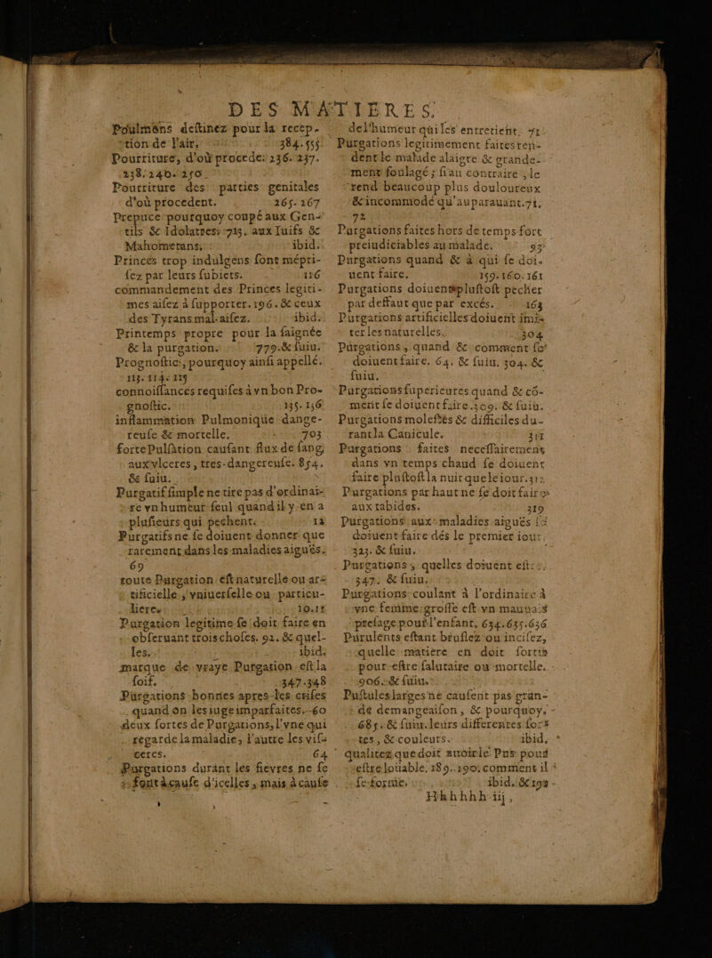 tion de l'air, 384.45$ Pourriture, d’où procede: 236. 237. 238.240. 250. Pourriture des: parties genitales d'où procedent. 265. 167 Prepuce-pourquoy coupé aux Gen- tils &amp; Idolatres:-715. aux Juifs &amp; Mahomrerans, ibid, Princes trop indulgens font mépri- {ez par leurs fubiets. 1:6 commandement des Princes legiri- mes aifez à fupporter. 196.8 ceux des Tyransmal-aifez. :- ibid. Printemps propre pour la faignée ê&amp; la purgations +: ‘779. fuiu. Prognoftic:; pourquoy ainfi appellé. 113, 114% 119 Ta connoiffances requifes ävn bon Pro- gnoftic. B$- 136 inflammation Pulmonique dange- … reufe &amp; mortelle. 703 &amp; fuiu. Purgatif fimple ne tire pas d’erdinai- re vnhumeur feul quandil yen a plufeurs qui pechent: - 1à Purgatifsne fe doiuent donner que 69 toute Purgation eftnaturellé ou ar= » tificiellé.;'vniuerfelle ou. particu- hiércut cab eur mLIO1€ Purgation lepitimefe doit faire en obferuant troischofes. 91. &amp; quel- les, us À ibid. marque de-vraye Purgation ef Ja foif, 347.348 Pürgations bonnes apres-les crifes _ quand on lesiugeimparfaites.-60 deux fortes de Purgations; l'vne qui … regarde la maladie, Pautre les vif ceres. 6 Purgations durant les fievres ne fe : 2 font àçaufe d'icelles ; mais à caufe » ) ? Ye dentie malade alaigre &amp; grande- ment foulagé ; fiau contraire ;le ‘rend beaucoup plus douloureux &amp;'incommode qu'auparauant.7t, 72 Muse Pargations faites hors detempsfort preiudiciables au malade. CE Purgations quand &amp; à qui fe doi. uent faire. 159: 160.161 Purgations doiuen#pluftoft pecker ar deffaut que par excés.. 163 Purgations artificielles doiuent imi: ter lesnaturelles. 150% Puürgations, quand &amp; comment fe doiuentfaire. 64. &amp; fuiu. 304. &amp; fuiu. metit fe doiuentfiire 309: &amp; fuit. Purgations moleftés &amp; difficiles du- rantla Canicule. rt 307 Purgations : faites neccflairemens dans vn temps chaud fe doiuent faire pluftoft la nuit queleiour.312 Purgarions par haut ne fe doit faire aux tabides. 219 Purgations’ aux: maladies aiguës {&gt; doivent faire dés le premier iour. 323. &amp; fuiu. 347. &amp; fuiu. Purgations coulant à l'ordinaire à vne femme:groffe eft vn mauvais prefagepouil’enfant, 634.635.636 Purulents eftant béuflez ou incifez, quelle matière en doit fortis pour-efire falutaire où mortelle. - Puftuleslarges ne caufent pas gran- : * dé demangeaifon, &amp; pourquoy. - 685.&amp; fuir.leurs differentes for: tes, &amp;-couleurs. ibid, * eftre louable, 18 5..190: comment il * | ibid. 8192 - Hkhhhhï,