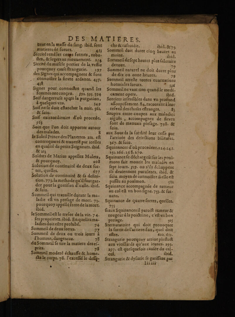 enten la mafle du fang. ibid, font matieres de fueurs. 433 Siccitérendles conps fermes, robu- ftes, &amp; legersau mouuement. 254 Siccité du mufcle portier de La veflie pourquoy caufeftrangurie. : 297 des Signes qui accompagnent &amp; font connoiftre la fievre ardante, 437. 438 Signes pour connoiftre quand les femmesontconçeu. … f92. 93, $94 Soif dangereufe apres la purgation, à quelques vns. , 349 Soifnefe doit eftancher la nuit. 561. &amp;c fuiu: Soif extraordinaire d'où procede, 563 Soin que l’on doit apporter autour desmalades. le Soleil Prince des Planettes. 212. eft contrequarré &amp; traucrfé par icelles en qualité de petits Seigneurs. ibid. ê 213 Soldats de Marius appellez Mulers, êt pourquoy. 108 Solution de continuité de deux for. 7 tes, quelles. 677 Solution de continuité &amp; fa defini- tion. 773.la methode qu'il fautgar. der pourla guerifon d’icelle. ibid. &amp; fuiu. Sommeil qui trauaille durant la ma- ladie eft vn prefage de mort. 73. pourquoyappelléfrere dela mort. ibid, leSommeileft le trefor dela vie. 74. - fes proprietez. ibid. En quelles ma- Jadies doit eftre prohibé. 74 Sommeil de deuxiortes. 77 l'homme, dangereux. 78 prits. 78 Se le corps. 78. l'exceflf le deffg. L che &amp; rafroidie. ibid. Sommeil doit durer cinq heures au moins. ibid, Sommeil defept heures plus falutaire detous. 79 Sommeil naturel ne doit durer plus de dix ou onze heures. 79 Sommeil arrefte toutes euacuations hormisles fueurs. 336 Sommeil ne vaut rien quand le medi. cament opere. ibid. Sorciers infenfibles dans vn profond affoupifflement. 84. racontentàleur refveil des chofes cftranges. 8s Soupirs entre-coupez aux maladies aiguës , accompagnez de fievre font de mauuais prefage, 708. &amp; fuiu. | aux Sourds la furdité leur ceffe par l'arriuée des deieétions bilieufes, 367. &amp; fuiu. Squinances d'où procedent.224 Tree 251.266.268.270. Squinancefe déchargeät fur les poul-- mons fait mourir les malades en fept iours. 19. ou-s’ils échappenc ils deuiennent purulents. ibid, &amp; fuiu, moyen de connoiftre fielle eft : pafée au poulmon. çès Squinance accompagnée de tumeur au coleft vn bon figne. 753. &amp; fui- uans. Squinance de quatre fortes, quelles. 755 fiaux Squinancesil paroïft tumeur &amp; rougeur à la poiétrine, c’eftyn bon prefage. | DET: Sternutatoire qui doit prouoquer la fortie del’arriere-Fais, quel doit eftre. 610. 611. Strangurie pourquoy arriue pluftoft aux vieillards qu'aux iEunes. 219$. 297. eft quelquefois caufée du cal- cul, ibid, liitii