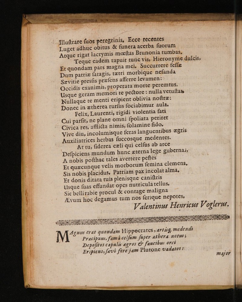 illuftrare (uos peregrinis, Ecce recentes Luget adhuc obitus &amp; funera acerba fuorum Atque rigat lacrymis moaeftas Brunonia tumbas, Teque eadem tapuit tunc vis Hieronyme dulcis; Et quondam pars magna mei Succurrere feffz Dum patriz fatagis, tztri morbique nefanda Sevitie pres(is przfens afferre levamen: Occidis exanimis, properata morte peremtus. Usque geram memori te pe&amp;ore : nulla vetuítas, Nullaque te menti eripient oblivia noftrz: Donec in ztherea rurfus fociabimur aula, Felix, Laurenti, rigidi violentia fati Cui parfit, ne plane omni fpoliata periret Civica res, afflicta nimis, folamine fido. Vive diu, incolumisque feras languentibus zgtis Auxiliatrices herbas fuccosque medentes. At tu; fiderea celi qui celfus ab arce Defpiciens mundum hunc eterna lege gubernas A nobis pofthac tales avertere peftes Et quecunque velis morborum femina clemens, Sis nobis placidus, Patriam pax incolatalma, Et donis ditata tuis plenisque caniftris usque fuas effundat opes nutricula tellus. Sic bellirabie procul &amp; contage maligna AKvum hoc degamus tum nos ferioue nepotes, Valentinus Heuricus Voglermt..—| | e Stute ilg a Rum rhe onem fA AD ur ne: eye ap. IN VERON SER oS uiu qnie M en EST SDARPSSQIC di eur S AR dC VP dS PI 3 &amp;j M^ gnus erat quondam Hippecrates» artisq, medendi Pracipaus, famá celfum fuper etbera notus » Depofitos capulis agros c faucibus orci Eripiens; fevó fere jam Plutone vAdatos : | major | |