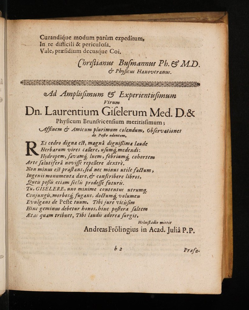 Curandidue modum parüm expeditum, In re difficili € periculofa, Vale, przfidium decusque Coi, Chifüanue: Bufmanne Pb.€9 M.D. C Phyficus Hagoweranus. SIRDSDSIGUSQSISOREGDRNUNECTRUUMNGRMERDIMN CIENCIA eda mplislimum €9' Experientifimum Virum Dn. Laurentium Gifelerum Med. D.&amp; Phy(icum Brunfvicenfium meritisfimum; vádffínem G Amicum plurimum colendum, Obfervationes de Peffe edestem, | R Es cedro digna eff, magná dieniffima laude Herbarum vires callere, ufumá, medendi: Hydropem, [evamá, luem» febriumá, cobortem Arte falutiferá noviffe repellere dextr?, Non minus eit praffans,fed nec minus utile fatium , Ingenii monumenta dare,e confcribere libros, Queis poffis etiam féclis prodeffe futuris. Tu; GISELERE, uno minime contentus Urumm. Conjungis,morbosá, f'gans, dociumá, volumen Evulgaus de Pefte zuum. Tibi jure vicisfem Hinc geminus debetur bonos, bine poffera faltem tas quam tribuet, Tibi lauds adorea farait, Helmftadio mittit AndreasFroólingius in Acad. Juliá P. p. Prefa-