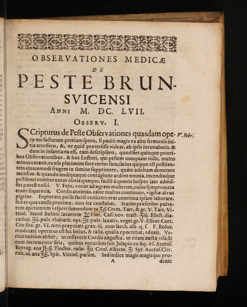 SVICENSI ANNI M. DC. LVIL OsnsERY. I. Ww, rz me facturum pretium fpero, fi pauló magis ex alto fermonis ini- P tiaarceflero, &amp;, ne quid prateriiffe videar, ab ipfis incunabulis, &amp; dum in infantia ea eft, eam defcripfero, quodfiet quinque priori- bus Obfervationibus , &amp; hoc Le&amp;ori, qui peftem nunquam vidit, multo minus curavit,exufü plurimüm fore certus füm,f(atius quippe eft peftilen- tem ejuscemodi frugem in femine füpprimere, quàm adultam demetere menfem, &amp; quando undiquaque contagione ardent omnia, incendioque peftilenti comburuntur obvia queque, facil? à quovis hofpes jam admif- füspoteftnofti. V.Febr, vocor ad egram mulierem;cujus fymptomata erantíequentia, Cordisanxietas, calor multus continuus, vigiliz.alvus pigrior. Explorato pulfi facilé conjicere erat continua ipfam laborare, fed ex qua cauffa proxima, non ita conftabat, Statim prafcribo pulve- rem aperientem vefperi füumendum ex 5 (i Crem., Tart, &amp; gr, V. Tart, Vi- triol, Mané Bolum laxantem 27 Flor. Caff; nov. tra&amp;. 51ij. Ele&amp;, dia- cathol. 3ij. pulv. rhabarb. opt. 3j. pulv. laxativ. veget.gr. V. Eflent.Cort, Citr.fcc. gr, VI. nitri przparati gran. iij, cum facch. alb.q.f. F.Bolus, moderaté operatus eft hic bolus, &amp; talia, qualia oportebat, eduxit, Ve- rümtantüm abfuit; utceffaverit Cordis anguftia , ut etiam aucta vifa fit €um incremento fitis, quibus occurfum fuit Julapio ex Aq. é f. Acetof. Borrag. ana ]p fj. Tin&amp;ur. rofar. Zij. Conf. Alkerm. Aj. Syr. Acetof.Citr. rub,id,ana (i Spir. Vitriocl, parum. Sedindics magis icai pro- A dente