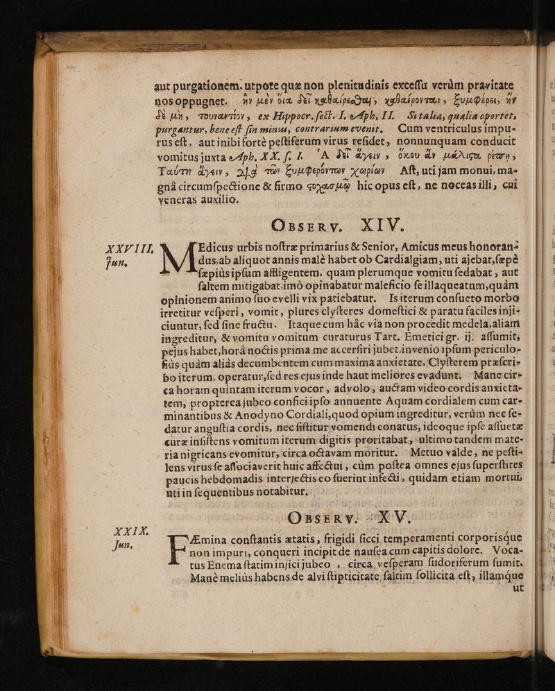 aut purgationem. utpote que non plenitudinis exceffu verüm pravitate nosoppugnet. o» u£Y oux Xi xala.ípeogrup xalalpormua Eu Qépat, a L j* LX, Touyd/Ty , ex Hippocr. feet I, ph, IL — Sitalia, qualia oportet, purgautur, bene eft. fin minus, contrariumevenit, Cam ventriculus impu- ruseít, autinibiforté peftiferum virus refidet,, nonnunquam conducit vomitus juxta efpb, X X. f, 7. 'A JW eye » OXxoU dy [té igo peri, Taóm dye», 2]g Tw EuuQepovmoy xopíay — Aft, uti jam monui, ma- gná circumfpe&amp;ione &amp; firmo svyacu9 hicopus eft, ne noccasilli, cai veneras auxilio. Ossrzny. XIV. XXF 111, Edicus urbis noftrz primarius &amp; Senior, Amicus meus honoran^ | jun, L/ E dusab aliquot annis malé habet ob Cardialgiam;,uti ajebat,fepé — [| -: (zpidsipíum affligentem. quam plerumque vomitufedabat, aut — || ! faltem mitigabat.imó opinabatur maleficio feillaqueatam,quàm : opinionem animo fuo evellivix patiebatur. Isiterum confueto morba irrctitur vefperi, vomit, plures clyiteres domeftici &amp; paratu faciles inji- | ciuntur, fed fine fru&amp;u. Itaquecum hác via non procedit medela,aliam E ingreditur, &amp; vomitu vomitum curaturus Tart, Emeticigr. ij. affumit; E pejus habet,horá no&amp;is prima me accerfiri jubet. invenio ipfum periculo — || fiüs quàm aliás decumbentem cum maxima anxietate, Clyfterem przfcris — || : bo iterum, operatur;fcd res ejus inde haut melioresevadunt, Manecire : «a horam quintam itcrum vocor , advolo, auctam video cordis anxicta- tem, propterea jubeo conficiipfo annuente Aquam cordialem cum cat» minantibus &amp; Anodyno Cordiali,quod opium ingreditur, verüm nec fe- datur anguília cordis, nec fiftitur vomendi conatus; ideoque ipfe aflueta curz infiftens vomitum iterum digitis proritabat, ultimo tandem mate- ria nigricans evomitur, circa octavam moritur. . Metuo valde, ne pefti- Toc lens virusfe affociaverit huic affe&amp;tui , cüm poftea omnes ejus fuperttites paucis hebdomadis interjectis co fuerint infe&amp;ü , quidam etiam mortub ntiin fequentibus notabitur, OssrzRv. XV. XXIX. Jen. Amina conftantis atatis , frigidi ficci temperamenti corporisque non impuri, conqueri incipitde naufeacum capitisdolore. Voca- |f: tus Enema ftatiminjicijubeo , cirea vefperam füdoriferum fumit. [T ' Mané m«cliüs habens de alvi ftipticitate faltim follicita eft, illamque i