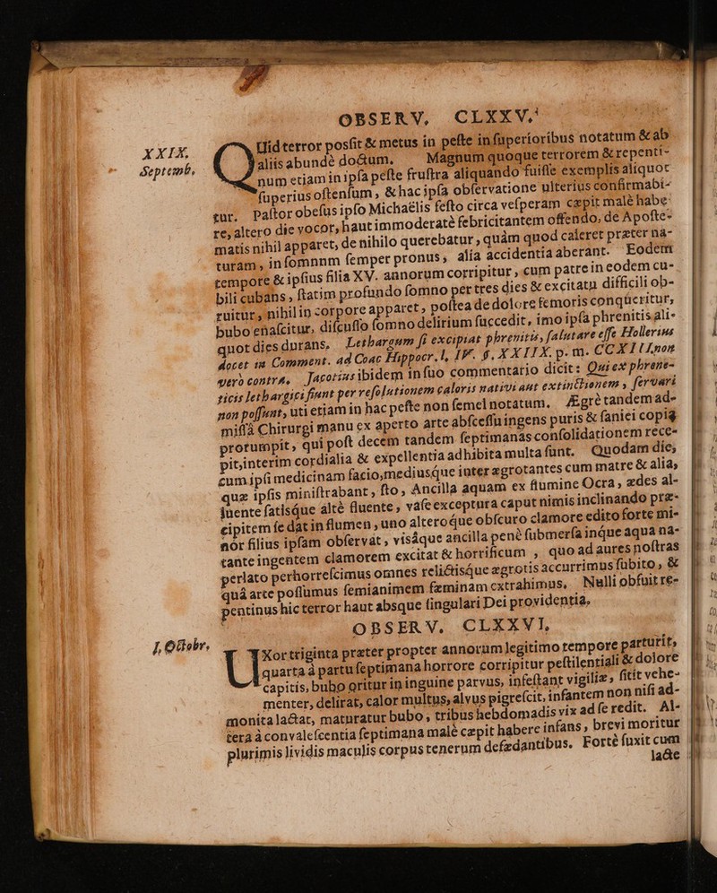 XXFX deptemb, OBSERV, CLXXV. Hidterror posfit &amp; metus in pefte in fuperioribus notatum &amp; ab aliis abundé doctum, Magnum quoque terrorem &amp; repenti- num etiam in ipfa pete fruftra aliquando fuifle exemplis aliquoc faperius oftenfum &amp; hac ipía obfervatione ulterius confirmabi- Paftor obefus ipfo Micha£lis fefto circa vefperam cx pir malé habe deratà febricitantem offendo, de Apofte- de nihilo querebatur , quàm quod caleret prater na alia accidentiaaberant. Eodem matis nihil apparet turam, infomnnm femper pronus; tempore &amp; ipfius &amp;lia XV. annorum corripitur , cum patrein eodem cu- bili cubans; ftatim profundo (omno pertres dies &amp; excitatn difficili ob- ruitur, nibilin corpore apparet» poftea de dolore femoris conqücritur, bubo enaícitur, difcuffo (omno delirium füccedit, imo ipfa phrenitis ali- qnot dies durans, Letbareum fi excipiat phreniti, falutare effe Hollerims docet 1a Comment. ad Coac Hippocr. l, IF. $, XXII X. p. m- CCXIIlULnon yero contra, Jacoriasibidem infuo commentatio dicit: Qurex phrene- zicis letbargici fiunt per refolutionem caloris nativi aut extintlionem , fer vari mon poffunt, uti eriam in hac pefte non femel notatum. Kgrétandemad- miffà Chirurgi manu ex aperto arte abfceffuingens puris &amp; faniei copig prorumpit, qui poft decem tandem feptimanas confolidationem rece- pibinterim cordialia &amp; expellentia adhibita multa funt. Quodam die; cum ipfi medicinam facio,mediusque iater zgrotantes cum matre &amp; alia; quz ipfis miniftrabant ; fto, Ancilla aquam ex fiumine Ocra , zdes al- juente fatisáue alté fluente ; váfe exceptura caput nimis inclinando pr&amp;- cipitem fe dat in flumen , uno alteroQue obfcuro clamore edito forte mi- nór filius ipfam obfervat , visáque ancilla pene fübmerfa inque aqua na- tante ingentem clamorem excitat &amp; horrificum , quo adauresnoftras perlato perhorrefcimus omnes reli&amp;tisque egrotis accurrimus fübito , &amp; quá arcc poflumus femianimem fzminam cxtrahimus, Nulli obfuit re- pentinus hic terror haut absque fingulari Dei providentia, OBSER V. CLXXV I, F —IXortriginta prater proptet annorum]legitimo tempore partutit, quarta à partu feptimana horrore corripitur peftilentiali &amp; dolore capitis, bubo oritur in inguine parvus, infeftant vigiliz , fitít vene- menter, delirat, calor multus, alvus pigre(cit, infantem non nifi ad- monita lactar, matnratur bubo, tribus hebdomadis vix adíeredit. Al tera àconvalefcentia feptimana malé czpit habere infans, brevi moritur plurimis Jividis maculis corpustenerum defzdantibus. Forté fuxit cum