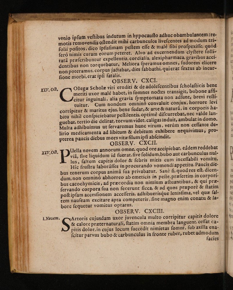 motis removendis oftendit mihi carbunculos livefcentes ad modum tri- folii pofitos; dico ípfisimam peftem effe &amp; malé fibi profpexiffe, quód feró nimis curam eorum peteret. Alvo ad excernendum clyftere folli- tatá przícribuntur expellentia, cordialia, alexipharmaca, gravibus acci- dentibus non torquebatur, Meliora fperamus omnes, fudorem elicere tion poteramus, corpus ja&amp;abat, dies fabbathi, quierat fextus ab incur- fione morbi, erat ipfi fatalis. | : OBSERV. CXCI. | uu — XXV, Od, Ollegz Scholz viri eruditi &amp; de adolefcentibus fcholafticis bene — | it f meriti uxor malé habet, in fomnes no&amp;es transigit; bubone affi- | | a. citur inguinali, alia gravia fymptomata non adfunt, brevi refti- — | tuitur, Cum nondum omninó convaluit conjux, horrore levi | corripitur &amp; maritus ejus, bene fudat, &amp; arte &amp; naturá,in corporisha- | bitu nihil confpiciebatur pelítilentis, optimé difcurrebat, nec valdelan- | uebat, tertio die delirat, torvum videt, caligas induit, ambulatin domo, Multa adhibuimus ut fervaremus hunc virum, verüm non ceffante de- lirio medicamenta ad libitum &amp; debitum exhibere nequivimus; pro- pterea paucis diebus mors vite filum ipfi abícindit. | OBSERV. CXCII. | xiv,od, (ella novem annorum omne, quod ore accipiebat, eádem reddebat | e P five liquidum id fuerat, five folidum;bubo aut carbunculusnul- | lus, faltem capitis dolor &amp; febris mitis cum inceffabili vomitu. | Hic früftra laboráffes in procurando vomendi appetitu. Paucisdie- | bus tenerum corpus animá fua privabatur. Sané fi, quod res eft, dicen- dum,non omninó abhorreo ab emeticis In pefte, praefertim in corpori- bus cacochymicis , ad precordia non nimium zítuantibus, &amp; qui prz- fervando corpora fua non fecerunt ficca, &amp; ad quos preporé &amp; ftatim — | poft ipfam accesfionem accefleris; adhibuerisQue lenisfima, vel qua fal- | tem naufeam excitare apta competeris; fine magno enim conatu &amp; la- bore fequetur vomitus optatus. OBSERV. CXCIIT. 1, Novem. Artoris cujusdam uxor juvencula multo corripitur capitis dolore S: calore preternaturali, ftatim omnia membra languent, ceffat ca- | pitis dolor, in cujus locum fuccedit nimietas fomni, fub axilla ena- | | fcitur parvus bubo &amp; carbunculus in fronte ruber,rubetadmodum | facies |