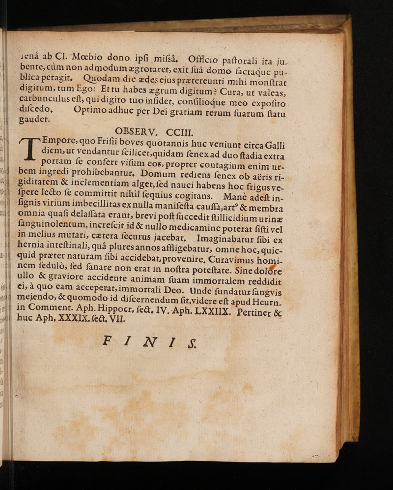 i;enà ab Cl. Mocbio dono ipfi mifsà, Officio paftorali ita ju. bente,cum non admodum zgrotaret, exit füáà domo facraque pu- blicaperagit, Quodam die zdesejus pretereunti mihi monftrat digitum,tum Ego: Ettu habes egrum digitum? Cura, ut v aleas, carbunculus eft, qui digito tuo infidet, confilioque meo expofito difcedo, Optimo adhuc per Dei gratiam rerum fuarum ftatu gaudet. OBSERV,. CCIII. Empore, quo Frifii boves quotannis huc veniunt circa Galli diem,ut vendantur fcilicet,quidam fenexad duo ftadia extra portam íe confert vifüm eos, propter contagium enini ur- bem ingredi prohibebantur, Domum rediens fenex ob aéris ri- giditatem &amp; inclementiam alget, fed nauci habens hoc frigus vc- fpere le&amp;o fe committit nihilfequius cogitans. Mane ade in- fignis virium imbecillitas ex nulla manifeffa cauffa;art? &amp; membra omnia quafi delaffata erant, brevi poft fuccedit ftillicidium urine fanguinolentum, increfcit id &amp; nullo medicamine poterat fifti vel in melius mutari; cetera fecurus jacebat, Imaginabatur fibi ex hernia inteftinali, quà pluresannos affligebatur, omncehoc, quic- quid prater naturam fibi accidebat, provenire, Curavimus homi. nem feduló, fed fanare non erat in noftra poteftate. Sinedolóre ullo &amp; graviore accidente animam fuam immortalem reddidit €i; à quo eam acceperat, immortali Deo. Unde fundatur fangvis mejendo; &amp; quomodo id difcernendum fit,videre c apud Heurn. huc Aph, XXXIX. fea, VII. p I N LS