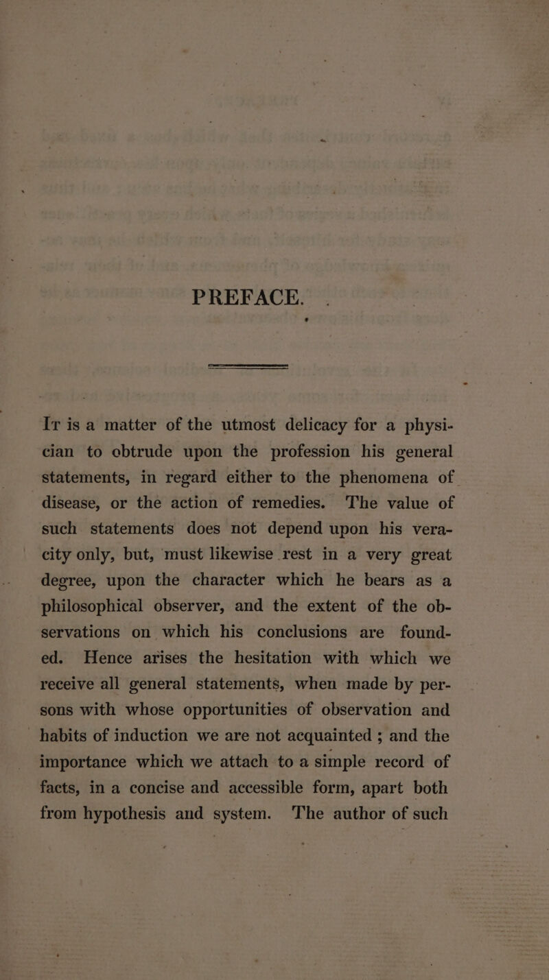PREFACE. Ir is a matter of the utmost delicacy for a physi- cian to obtrude upon the profession his general statements, in regard either to the phenomena of disease, or the action of remedies. The value of such statements does not depend upon his vera- city only, but, must likewise rest in a very great degree, upon the character which he bears as a philosophical observer, and the extent of the ob- servations on which his conclusions are found- ed. Hence arises the hesitation with which we receive all general statements, when made by per- sons with whose opportunities of observation and habits of induction we are not acquainted ; and the importance which we attach to a simple record of facts, in a concise and accessible form, apart both from hypothesis and system. The author of such