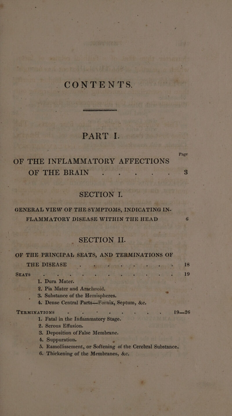 CONTENTS. PART L Page OF THE INFLAMMATORY AFFECTIONS OF THE BRAIN : : : 3 SECTION I. GENERAL VIEW OF THESYMPTOMS, INDICATING IN- FLAMMATORY DISEASE WITHIN THE HEAD 6 SECTION II. OF THE PRINCIPAL SEATS, AND TERMINATIONS OF THE DISEASE seis hd 18 SEATS 3 é 19 1. Dura Mater. 2, Pia Mater and Arachnoid. its 3. Substance of the Hemispheres. 4. Dense Central Parts—Fornix, Septum, &amp;c. TERMINATIONS 3 : , 19—26 . Fatal in the Inflammatory Stage. | - Serous Effusion. . Deposition of False Membrane. . Suppuration. Dm Sp Oo Ww . Thickening of the Membranes, &amp;c,