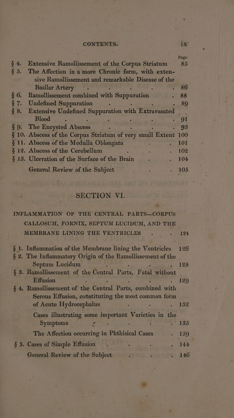 § 4. Extensive Ramollissement of the Corpus Striatum § 5. The Affection in a more Chronic form, with exten- sive Ramollissement and remarkable Disease of the Basilar Artery § 6. Ramollissement combined with Su ppuretin § 7. Undefined Suppuration : : § 8. Extensive Undefined Suppuration <eh Hema vasated Blood : ‘ § 9. The Encysted Rian § 10. Abscess of the Corpus Striatum of very ane Extent § 11. Abscess of the Medulla Oblongata § 12. Abscess of the Cerebellum § 13. Ulceration of the Surface of the Brain General Review of the Subject SECTION VI. ’ INFLAMMATION OF THE CENTRAL PARTS—CORPUS CALLOSUM, FORNIX, SEPTUM LUCIDUM, AND THE MEMBRANE LINING THE VENTRICLES § 1. Inflammation of the Membrane lining the Ventricles § 2. The Inflammatory Origin of the Ramollissement-of the Septum Lucidum : -§ 3. Ramollissement of the Central Pe Fatal Miiost Effusion -$ 4, Ramollissement of the ential Parte: huibines with Serous Effusion, constituting the most common form of Acute Hydrocephalus Cases illustrating some important Varieties in the Symptoms — s The Affection occurring in Phthisical Cases § 5. Cases of Simple Effusion General Review of the Subject Page 85 86 88 89 93 100 101 102 104 105 124 128 129 132 135 144 146